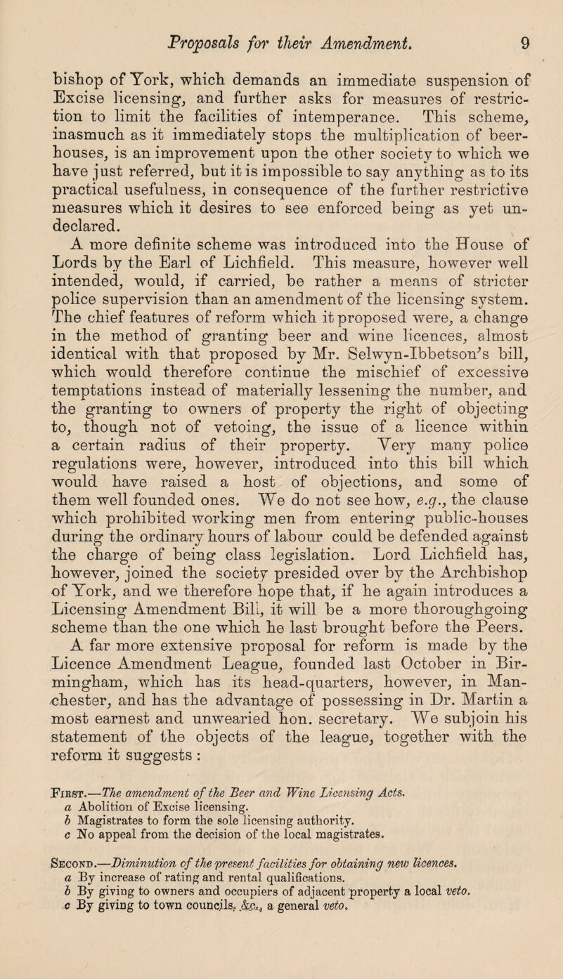 bishop of York, which demands an immediate suspension of Excise licensing, and further asks for measures of restric¬ tion to limit the facilities of intemperance. This scheme, inasmuch as it immediately stops the multiplication of beer¬ houses, is an improvement upon the other society to which we have just referred, but it is impossible to say anything as to its practical usefulness, in consequence of the further restrictive measures which it desires to see enforced being as yet un¬ declared. A more definite scheme was introduced into the House of Lords by the Earl of Lichfield. This measure, however well intended, would, if carried, be rather a means of stricter police supervision than an amendment of the licensing system. The chief features of reform which it proposed were, a change in the method of granting beer and wine licences, almost identical with that proposed by Mr. Selwyn-Ibbetsom’s bill, which would therefore continue the mischief of excessive temptations instead of materially lessening the number, and the granting to owners of property the right of objecting to, though not of vetoing, the issue of a licence within a certain radius of their property. Very many police regulations were, however, introduced into this bill which would have raised a host of objections, and some of them well founded ones. We do not see how, e.g., the clause which prohibited working men from entering public-houses during the ordinary hours of labour could be defended against the charge of being class legislation. Lord Lichfield has, however, joined the society presided over by the Archbishop of York, and we therefore hope that, if he again introduces a Licensing Amendment Bill, it will be a more thoroughgoing scheme than the one which he last brought before the Peers. A far more extensive proposal for reform is made by the Licence Amendment League, founded last October in Bir¬ mingham, which has its head-quarters, however, in Man¬ chester, and has the advantage of possessing in Dr. Martin a most earnest and unwearied hon. secretary. We subjoin his statement of the objects of the league, together with the reform it suggests : First.—The amendment of the Beer and Wine Licensing Acts, a Abolition of Excise licensing. h Magistrates to form the sole licensing authority. c No appeal from the decision of the local magistrates. Second.—Diminution of the present facilities for obtaining new licences, a By increase of rating and rental qualifications. b By giving to owners and occupiers of adjacent property a local veto, c By giving to town councils. ,&c^ a general veto.