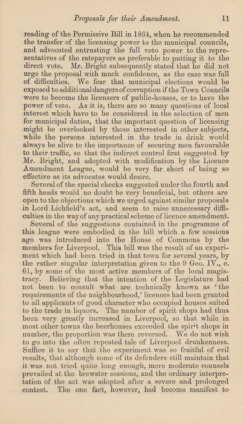 reading of tlie Permissive Bill in 1864, when lie recommended the transfer of the licensing power to the municipal councils, and advocated entrusting the full veto power to the repre¬ sentatives of the ratepayers as preferable to putting it to the direct vote. Mr. Bright subsequently stated that he did not urge the proposal with much confidence, as the case was full of difficulties. We fear that municipal elections would be exposed to additional dangers of corruption if the Town Councils were to become the licensers of public-houses, or to have the power of veto. As it is, there are so many questions of local interest which have to be considered in the selection of men for municipal duties, that the important question of licensing might be overlooked by those interested in other subjects, while the persons interested in the trade in drink would always be alive to the importance of securing men favourable to their traffic, so that the indirect control first suggested by Mr. Bright, and adopted with modification by the Licence Amendment League, would be very far short of being so effective as its advocates would desire. Several of the special checks suggested under the fourth and fifth heads would no doubt be very beneficial, but others are open to the objections which we urged against similar proposals in Lord LichfiekPs act, and seem to raise unnecessary diffi¬ culties in the way of any practical scheme of licence amendment. Several of the suggestions contained in the programme of this league were embodied in the bill which a few sessions ago was introduced into the House of Commons by the members for Liverpool. This bill was the result of an experi¬ ment which had been tried in that town for several years, by the rather singular interpretation given to the 9 Geo. IV., c. 61, by some of the most active members of the local magis¬ tracy. Believing that the intention of the Legislature had not been to consult what are technically known as f the requirements of the neighbourhood/ licences had been granted to all applicants of good character who occupied houses suited to the trade in liquors. The number of spirit shops had thus been very greatly increased in Liverpool, so that while in most other towns the beerhouses exceeded the spirit shops in number, the proportion was there reversed. We do not wish to go into the often repeated tale of Liverpool drunkenness. Suffice it to say that the experiment was so fruitful of evil results, that although some of its defenders still maintain that it was not tried quite long enough, more moderate counsels prevailed at the brewster sessions, and the ordinary interpre¬ tation of the act was adopted after a severe and prolonged contest. The one fact, however, had become manifest to