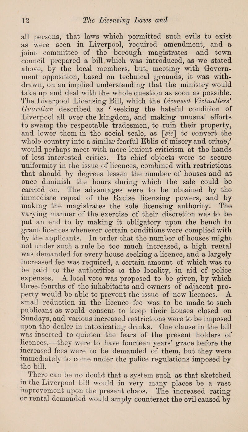 all persons, that laws which permitted such evils to exist as were seen in Liverpool, required amendment, and a joint committee of the borough magistrates and town council prepared a bill which was introduced, as we stated above, by the local members, but, meeting with Govern¬ ment opposition, based on technical grounds, it was with¬ drawn, on an implied understanding that the ministry would take up and deal with the whole question as soon as possible. The Liverpool Licensing Bill, which the Licensed Victuallers’ Guardian described as f seeking the hateful condition of Liverpool all over the kingdom, and making unusual efforts to swamp the respectable tradesmen, to ruin their property, and lower them in the social scale, as [sic] to convert the whole country into a similar fearful Eblis of misery and crime/ would perhaps meet with more lenient criticism at the hands of less interested critics. Its chief objects were to secure uniformity in the issue of licences, combined with restrictions that should by degrees lessen the number of houses and at once diminish the hours during which the sale could be carried on. The advantages were to be obtained by the immediate repeal of the Excise licensing powers, and by making the magistrates the sole licensing authority. The varying manner of the exercise of their discretion was to be put an end to by making it obligatory upon the bench to grant licences whenever certain conditions were complied with by the applicants. In order that the number of houses might not under such a rule be too much increased, a high rental was demanded for every house seeking a licence, and a largely increased fee was required, a certain amount of which was to be paid to the authorities ol the locality, in aid of police expenses. A local veto was proposed to be given, by which three-fourths of the inhabitants and owners of adjacent pro¬ perty would be able to prevent the issue of new licences. A small reduction in the licence fee was to be made to such publicans as would consent to keep their houses closed on Sundays, and various increased restrictions were to be imposed upon the dealer in intoxicating drinks. One clause in the bill was inserted to quieten the fears of the present holders of licences,—they were to have fourteen years' grace before the increased fees were to be demanded of them, but they were immediately to come under the police regulations imposed by the bill. There can be no doubt that a system such as that sketched in the Liverpool bill would in very many places be a vast improvement upon the present chaos. The increased rating or rental demanded would amply counteract the evil caused by