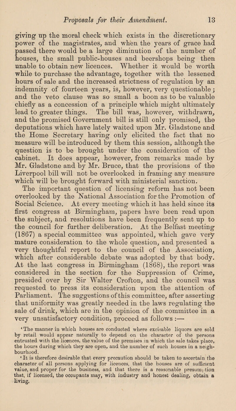 giving up the moral check which exists in the discretionary power of the magistrates, and when the years of grace had passed there would be a large diminution of the number of houses, the small public-houses and beershops being then unable to obtain new licences. Whether it would be worth while to purchase the advantage, together with the lessened hours of sale and the increased strictness of regulation by an indemnity of fourteen years, is, however, very questionable; and the veto clause was so small a boon as to be valuable chiefly as a concession of a principle which might ultimately lead to greater things. The bill was, however, withdrawn, and the promised Government bill is still only promised, the deputations which have lately waited upon Mr. Gladstone and the Home Secretary having only elicited the fact that no measure will be introduced by them this session, although the question is to be brought under the consideration of the cabinet. It does appear, however, from remarks made by Mr. Gladstone and by Mr. Bruce, that the provisions of the Liverpool bill will not be overlooked in framing any measure which will be brought forward with ministerial sanction. The important question of licensing reform has not been overlooked by the National Association for the Promotion of Social Science. At every meeting which it has held since its first congress at Birmingham, papers have been read upon the subject, and resolutions have been frequently sent up to the council for further deliberation. At the Belfast meeting (1867) a special committee was appointed, which gave very mature consideration to the whole question, and presented a very thoughtful report to the council of the Association, which after considerable debate was adopted by that body. At the last congress in Birmingham (1868), the report was considered in the section for the Suppression of Crime, presided over by Sir Walter Crofton, and the council was requested to press its consideration upon the attention of Parliament. The suggestions of this committee, after asserting that uniformity was greatly needed in the laws regulating the sale of drink, which are in the opinion of the committee in a very unsatisfactory condition, proceed as follows :— ‘ The manner in which houses are conducted where excisable liquors are sold by retail would appear naturally to depend on the character of the persons entrusted with the licences, the value of the premises in which the sale takes place, the hours during which they are open, and the number of such houses in a neigh- bourhood. ‘ It is therefore desirable that every precaution should be taken to ascertain the character of all persons applying for licences, that the houses are of sufficient value, and proper for the business, and that there is a reasonable presumption that, if licensed, the occupants may, with industry and honest dealing, obtain a living.