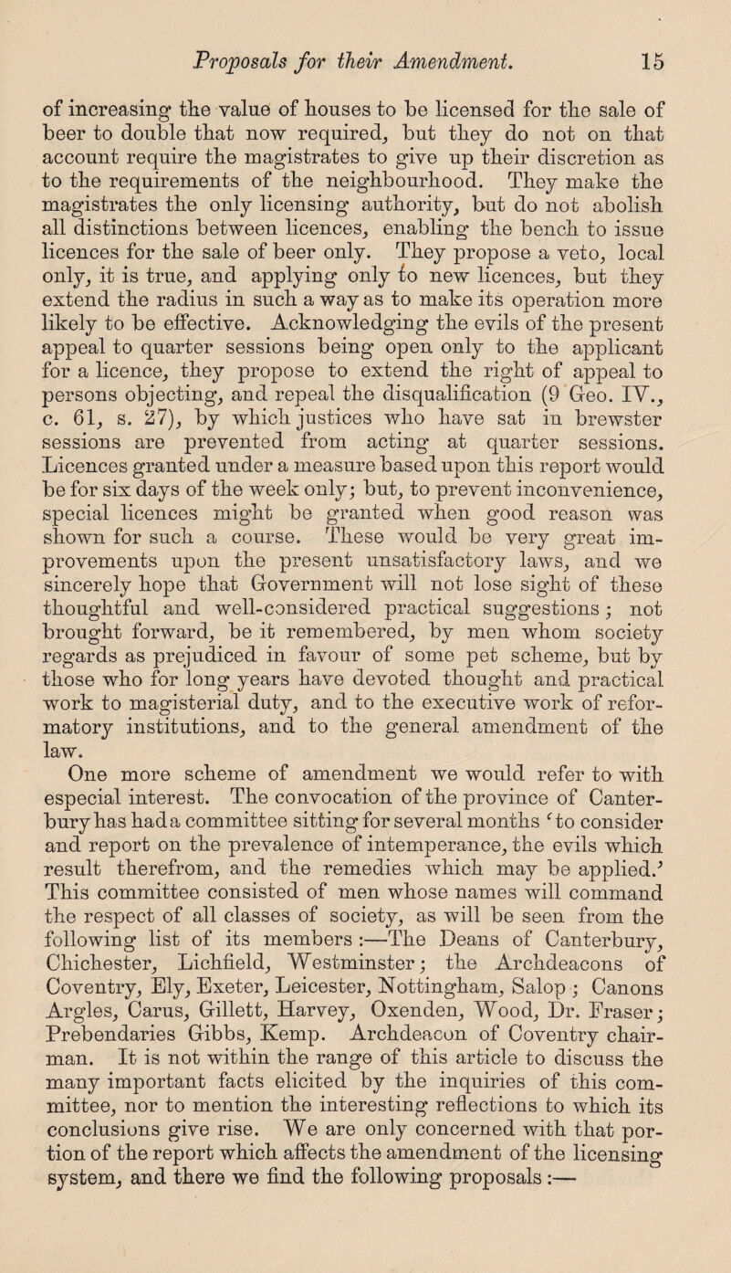 of increasing the value of houses to be licensed for the sale of beer to double that now required,, but they do not on that account require the magistrates to give up their discretion as to the requirements of the neighbourhood. They make the magistrates the only licensing authority, but do not abolish all distinctions between licences, enabling the bench to issue licences for the sale of beer only. They propose a veto, local only, it is true, and applying only to new licences, but they extend the radius in such a way as to make its operation more likely to be effective. Acknowledging the evils of the present appeal to quarter sessions being open only to the applicant for a licence, they propose to extend the right of appeal to persons objecting, and repeal the disqualification (9 Geo. XV., c. 61, s. 27), by which justices who have sat in brewster sessions are prevented from acting* at quarter sessions. Licences granted under a measure based upon this report would be for six days of the week only; but, to prevent inconvenience, special licences might be granted when good reason was shown for such a course. These would be very great im¬ provements upon the present unsatisfactory laws, and we sincerely hope that Government will not lose sight of these thoughtful and well-considered practical suggestions; not brought forward, be it remembered, by men whom society regards as prejudiced in favour of some pet scheme, but by those who for long years have devoted thought and practical work to magisterial duty, and to the executive work of refor¬ matory institutions, and to the general amendment of the law. One more scheme of amendment we would refer to with especial interest. The convocation of the province of Canter¬ bury has hada committee sitting* for several months Go consider and report on the prevalence of intemperance, the evils which result therefrom, and the remedies which may be applied.^ This committee consisted of men whose names will command the respect of all classes of society, as will be seen from the following list of its members :—The Deans of Canterbury, Chichester, Lichfield, Westminster; the Archdeacons of Coventry, Ely, Exeter, Leicester, Nottingham, Salop; Canons Argles, Cams, Gillett, Harvey, Oxenden, Wood, Dr. Eraser; Prebendaries Gibbs, Kemp. Archdeacon of Coventry chair¬ man. It is not within the range of this article to discuss the many important facts elicited by the inquiries of this com¬ mittee, nor to mention the interesting reflections to which its conclusions give rise. We are only concerned with that por¬ tion of the report which affects the amendment of the licensing system, and there we find the following proposals :—