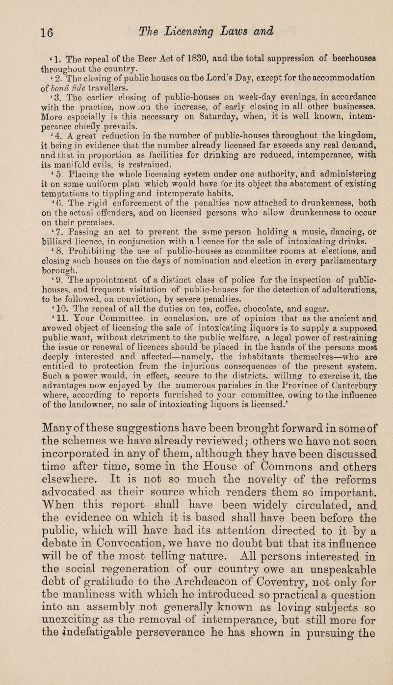 11. The repeal of the Beer Act of 1830, and the total suppression of beerhouses throughout the country. ‘ 2. The closing of public houses on the Lord’s Bay, except for the accommodation of bond fide travellers. ‘3. The earlier closing of public-houses on week-day evenings, in accordance with the practice, now.on the increase, of early closing in all other businesses. More especially is this necessary on Saturday, when, it is well known, intem¬ perance chiefly prevails. ‘4. A great reduction in the number of public-houses throughout the kingdom, it being in evidence that the number already licensed far exceeds any real demand, and that in proportion as facilities for drinking are reduced, intemperance, with its manifold evils, is restrained. * 5- Placing the whole licensing system under one authority, and administering it on some uniform plan which would have for its object the abatement of existing temptations to tippling and intemperate habits. ‘0. The rigid enforcement of the penalties now attached to drunkenness, both on the actual offenders, and on licensed persons who allow drunkenness to occur on their premises. ‘7. Passing an act to prevent the same person holding a music, dancing, or billiard licence, in conjunction with a l'cence for the sale of intoxicating drinks. ‘ 8. Prohibiting the use of public-houses as committee rooms at elections, and closing such houses on the days of nomination and election in every parliamentary borough. ‘9. The appointment of a distinct class of police for the inspection of public- houses, and frequent visitation of public-houses for the detection of adulterations, to be followed, on conviction, by severe penalties. ‘ 10. The repeal of all the duties on tea, coffee, chocolate, and sugar. ‘ 11. Your Committee, in conclusion, are of opinion that as the ancient and avowed object of licensing the sale of intoxicating liquors is to supply a supposed public want, without detriment to the public welfare, a legal power of restraining the issue or renewal of licences should be placed in the hands of the persons most deeply interested and affected—namely, the inhabitants themselves—who are entitled to protection from the injurious consequences of the present system. Such a power would, in effect, secure to the districts, willing to exercise it, the advantages now enjoyed by the numerous parishes in the Province of Canterbury where, according to reports furnished to your committee, owing to the influence of the landowner, no sale of intoxicating liquors is licensed.’ Many of these suggestions have been brought forward in some of the schemes we have already reviewed; others we have not seen incorporated in any of them, although they have been discussed time after time, some in the House of Commons and others elsewhere. It is not so much the novelty of the reforms advocated as their source which renders them so important. When this report shall have been widely circulated, and the evidence on which it is based shall have been before the public, which will have had its attention directed to it by a debate in Convocation, we have no doubt but that its influence will be of the most telling nature. All persons interested in the social regeneration of our country owe an unspeakable debt of gratitude to the Archdeacon of Coventry, not only for the manliness with which he introduced so practical a question into an assembly not generally known as loving subjects so unexciting as the removal of intemperance, but still more for the indefatigable perseverance he has shown in pursuing the