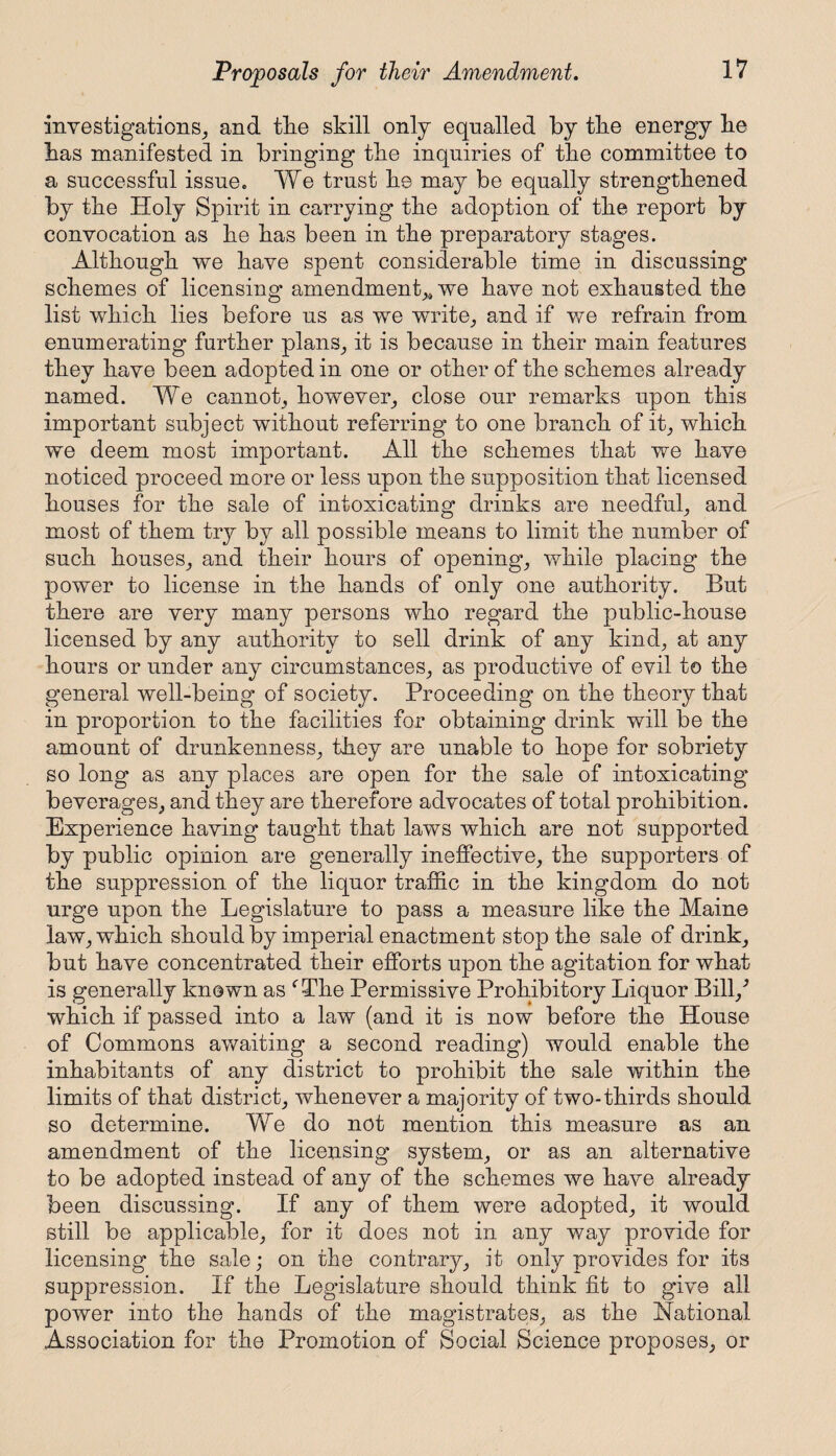 investigations, and tlie skill only equalled by tke energy lie lias manifested in bringing the inquiries of tlie committee to a successful issue. We trust lie may be equally strengthened by the Holy Spirit in carrying the adoption of the report by convocation as be has been in the preparatory stages. Although we have spent considerable time in discussing schemes of licensing amendment,* we have not exhausted the list which lies before us as we write, and if we refrain from enumerating further plans, it is because in their main features they have been adopted in one or other of the schemes already named. We cannot, however, close our remarks upon this important subject without referring to one branch of it, which we deem most important. All the schemes that we have noticed proceed more or less upon the supposition that licensed houses for the sale of intoxicating drinks are needful, and most of them try by all possible means to limit the number of such houses, and their hours of opening, while placing the power to license in the hands of only one authority. But there are very many persons who regard the public-house licensed by any authority to sell drink of any kind, at any hours or under any circumstances, as productive of evil to the general well-being of society. Proceeding on the theory that in proportion to the facilities for obtaining drink will be the amount of drunkenness, they are unable to hope for sobriety so long as any places are open for the sale of intoxicating beverages, and they are therefore advocates of total prohibition. Experience having taught that laws which are not supported by public opinion are generally ineffective, the supporters of the suppression of the liquor traffic in the kingdom do not urge upon the Legislature to pass a measure like the Maine law, which should by imperial enactment stop the sale of drink, but have concentrated their efforts upon the agitation for what is generally known as f The Permissive Prohibitory Liquor Bill/ which if passed into a law (and it is now before the House of Commons awaiting a second reading) would enable the inhabitants of any district to prohibit the sale within the limits of that district, whenever a majority of two-thirds should so determine. We do not mention this measure as an amendment of the licensing system, or as an alternative to be adopted instead of any of the schemes we have already been discussing. If any of them were adopted, it would still be applicable, for it does not in any way provide for licensing the sale; on the contrary, it only provides for its suppression. If the Legislature should think fit to give all power into the hands of the magistrates, as the National Association for the Promotion of Social Science proposes, or