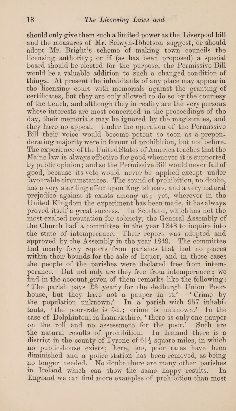 should only give them such a limited power as the Liverpool hill and the measures of Mr. Selwyn-Ibbetson suggest, or should adopt Mr. BrighPs scheme of making town councils the licensing authority; or if (as has been proposed) a special board should be elected for the purpose, the Permissive Bill would be a valuable addition to such a changed condition of things. At present the inhabitants of any place may appear in the licensing court with memorials against the granting of certificates, but they are only allowed to do so by the courtesy of the bench, and although they in reality are the very persons whose interests are most concerned in the proceedings of the day, their memorials may be ignored by the magistrates, and they have no appeal. Under the operation of the Permissive Bill their voice would become potent so soon as a prepon¬ derating majority were in favour of prohibition, but not before. The experience of the United States of America teaches that the Maine law is always effective for good whenever it is supported by public opinion; and so the Permissive Bill would never fail of good, because its veto would never be applied except under favourable circumstances. The sound of prohibition, no doubt, has a very startling effect upon English ears, and a very natural prejudice against it exists among us; yet, wherever in the United Kingdom the experiment has been made, it has always proved itself a great success. In Scotland, which has not the most exalted reputation for sobriety, the Gfeneral Assembly of the Church had a committee in the year 1848 to inquire into the state of intemperance. Their report was adopted and approved by the Assembly in the year 1849. The committee had nearly forty reports from parishes that had no places within their bounds for the sale of liquor, and in these cases the people of the parishes were declared free fiom intem¬ perance. But not only are they free from intemperance ; we find in the account .given of them remarks like the following: { The parish pays £3 yearly for the Jedburgh Union Poor- house, but they have not a pauper in it/ f Crime by the population unknown/ In a parish with 957 inhabi¬ tants, ‘ the poor-rate is 5d.; crime is unknown/ In the case of Dolphinton, in Lanarkshire, f there is only one pauper on the roll and no assessment for the poor/ Such are the natural results of prohibition. In Ireland there is a district in the county of Tyrone of 61J square miles, in which no public-house exists; here, too, poor rates have been diminished and a police station has been removed, as being no longer needed. No doubt there are many other parishes in Ireland which can show the same happy results. In England we can find more examples of prohibition than most