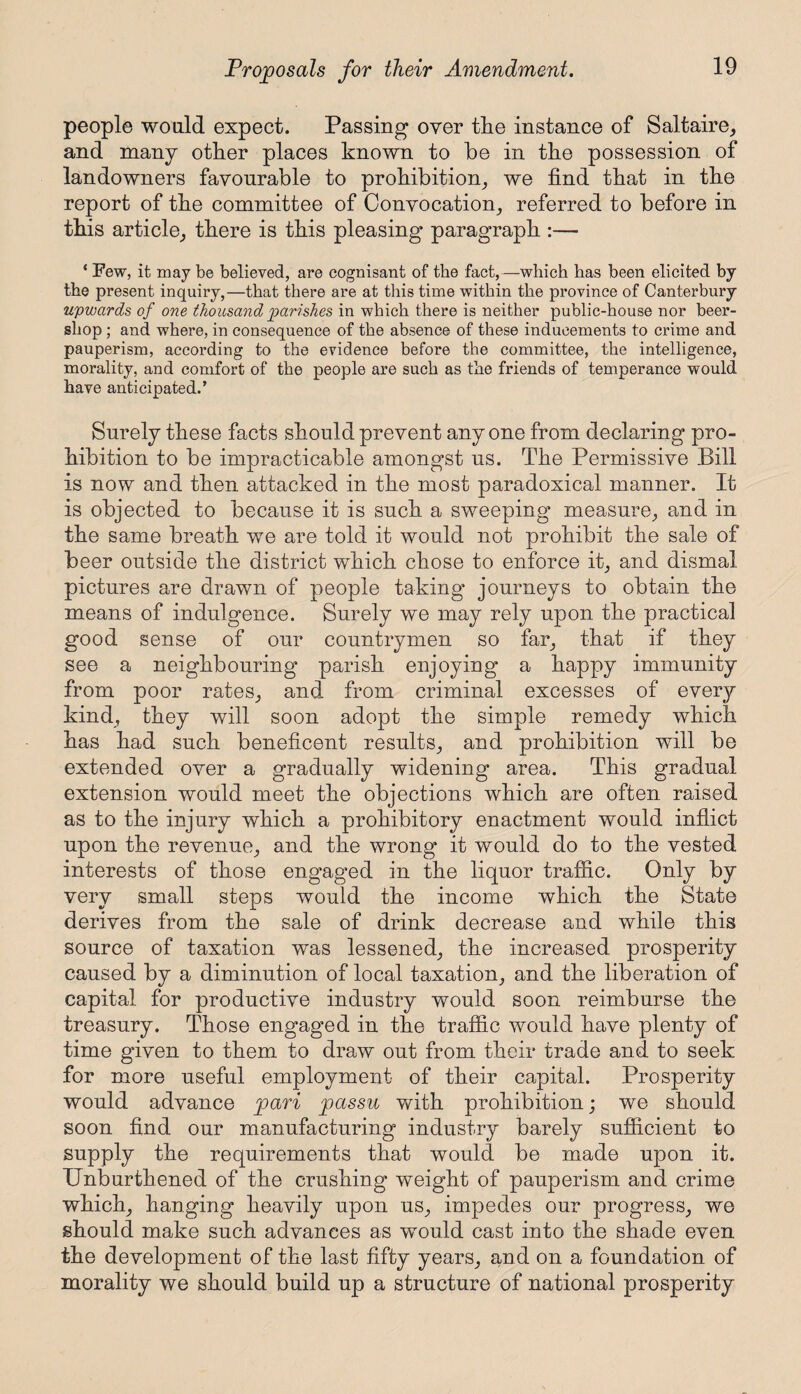 people would expect. Passing over tlie instance of Saltaire, and many other places known to be in the possession of landowners favourable to prohibition, we find that in the report of the committee of Convocation, referred to before in this article, there is this pleasing paragraph :— * Few, it may be believed, are cognisant of the fact,—which has been elicited by the present inquiry,—that there are at this time within the province of Canterbury upwards of one thousand parishes in which there is neither public-house nor beer- shop ; and where, in consequence of the absence of these inducements to crime and pauperism, according to the evidence before the committee, the intelligence, morality, and comfort of the people are such as the friends of temperance would have anticipated.’ Surely these facts should prevent anyone from declaring pro¬ hibition to be impracticable amongst ns. The Permissive Bill is now and then attacked in the most paradoxical manner. It is objected to because it is such a sweeping measure, and in the same breath we are told it would not prohibit the sale of beer outside the district which chose to enforce it, and dismal pictures are drawn of people taking journeys to obtain the means of indulgence. Surely we may rely upon the practical good sense of our countrymen so far, that if they see a neighbouring parish enjoying a happy immunity from poor rates, and from criminal excesses of every kind, they will soon adopt the simple remedy which has had such beneficent results, and prohibition will be extended over a gradually widening area. This gradual extension would meet the objections which are often raised as to the injury which a prohibitory enactment would inflict upon the revenue, and the wrong it would do to the vested interests of those engaged in the liquor traffic. Only by very small steps would the income which the State derives from the sale of drink decrease and while this source of taxation was lessened, the increased prosperity caused by a diminution of local taxation, and the liberation of capital for productive industry would soon reimburse the treasury. Those engaged in the traffic would have plenty of time given to them to draw out from their trade and to seek for more useful employment of their capital. Prosperity would advance pari passu with prohibition; we should soon find our manufacturing industry barely sufficient to supply the requirements that would be made upon it. Unburthened of the crushing weight of pauperism and crime which, hanging heavily upon us, impedes our progress, we should make such advances as would cast into the shade even the development of the last fifty years, and on a foundation of morality we should build up a structure of national prosperity