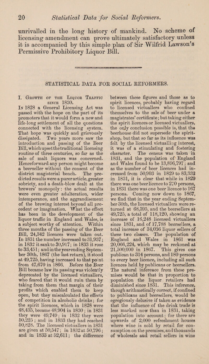 unrivalled in tlie long history of mankind. No scheme of licensing amendment can prove ultimately satisfactory unless it is accompanied by this simple plan of Sir Wilfrid Lawsom’s Permissive Prohibitory Liquor Bill. STATISTICAL DATA FOR SOCIAL REFORMERS. I. Growth of the Liquor Traffic since 1830. In 1828 a General Licensing Act was passed with the hope on the part of its promoters that it would form a new and life-long settlement of all the questions connected with the licensing system. That hope was quickly and grievously dissipated. Two years more saw the introduction and passing of the Beer Bill, which upset the traditional licensing routine of three centuries, so far as the sale of malt liquors was concerned. Henceforward any person might become a beerseller without the consent of the district magisterial bench. The pre¬ dicted results were a purer article, greater sobriety, and a death-blow dealt at the brewers’ monopoly: the actual results were even greater adulteration, wider intemperance, and the aggrandisement of the brewing interest beyond all pre¬ cedent or imagination. What the effect has been in the development of the liquor traffic in England and Wales, is a subject worthy of attention. Within three months of the passing of the Beer Bill, 24,342 licences were taken out. In 1831 the number increased to 31,937; in 1832 it sank to 30,917; in 1833 it rose to 33,451; and in the year ending Septem¬ ber 30th, 1867 (the last return), it stood at 49,725, having increased to that point from 47,670 in 1866. Before the Beer Bill became law its passing was violently deprecated by the licensed victuallers, who feared that it would ruin them by taking from them that margin of their profits which enabled them to keep open, but they miscalculated the effects of competition in alcoholic drinks; for the spirit licences, which in 1828 were 48,435, became 48,904 in 1830 ; in 1831 they were 49,749; in 1832 they were 50,225 ; and in 1833 they had reached 50,828. The licensed victuallers in 1831 are given at 50,547; in 1832 at 50,796; and in 1833 at 52,611; the difference between these figures and those as to spirit licences, probably having regard to licensed victuallers who confined themselves to the sale of beer under a magistrates’ certificate; but taking either the spirit licences or licensed victuallers, the only conclusion possible is, that the beerhouse did not supersede the spirit- shop, but that so far as its influence was felt by the licensed victualling interest, it was of a stimulating and fostering character. The census was taken in 1831, and the population of England and Wales found to be 13,896,797; and as the number of beer licences had in¬ creased from 50,903 in 1829 to 83,332 in 1831, it is clear that while in 1829 there was one beer licence to 270 persons, in 1831 there was one beer licence to 167 persons. Coming now down to 1867, we find that in the year ending Septem¬ ber 30th, the licensed victuallers were re¬ turned at 68,395, and the beersellers at 49,725, a total of 118,120, showing an increase of 16,248 licensed victuallers since 1831, and of 17,788 beersellers, a total increase of 34,036 liquor sellers of these two classes. The population of England and Wales in 1861 was 20,066,224, which may be reckoned at 21,500,000 in 1867. This gives one publican to 314 persons, and 180 persons to every beer licence, including all such licences held by publicans or beersellers. The natural inference from these pre¬ mises would be that in proportion to population the liquor retailers had diminished since 1831. This inference, though arithmetically correct, if confined to publicans and beersellers, would be egregiously delusive if taken as evidence that the influence of the drink trade is less marked now than in 1831, taking population into account; for there are upwards of 2,000 refreshment houses where wine is sold by retail for con¬ sumption on the premises, and thousands of wholesale and retail sellers in wine