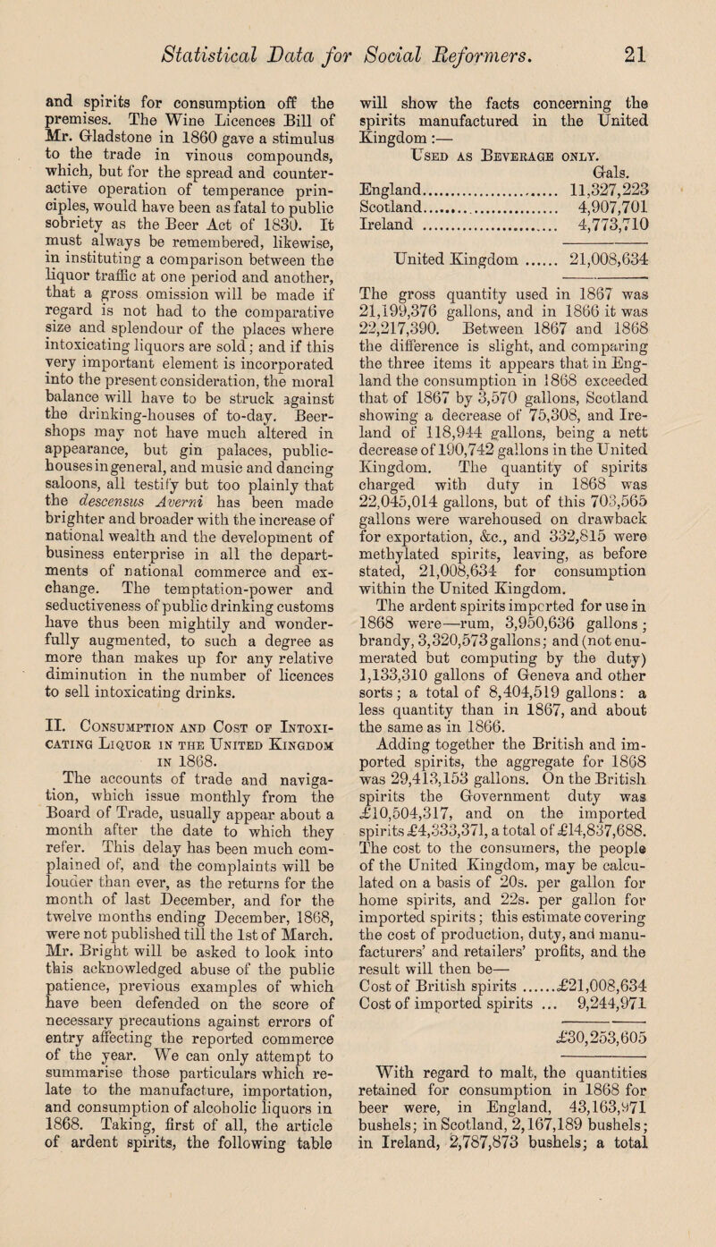 and spirits for consumption off the premises. The Wine Licences Bill of Mr. Gladstone in 1860 gave a stimulus to the trade in vinous compounds, which, but for the spread and counter¬ active operation of temperance prin¬ ciples, would have been as fatal to public sobriety as the Beer Act of 1830. It must always be remembered, likewise, in instituting a comparison between the liquor traffic at one period and another, that a gross omission will be made if regard is not had to the comparative size and splendour of the places where intoxicating liquors are sold; and if this very important element is incorporated into the present consideration, the moral balance will have to be struck against the drinking-houses of to-day. Beer- shops may not have much altered in appearance, but gin palaces, public- houses in general, and music and dancing saloons, all testify but too plainly that the descensus Averni has been made brighter and broader with the increase of national wealth and the development of business enterprise in all the depart¬ ments of national commerce and ex¬ change. The temptation-power and seductiveness of public drinking customs have thus been mightily and wonder¬ fully augmented, to such a degree as more than makes up for any relative diminution in the number of licences to sell intoxicating drinks. II. Consumption and Cost op Intoxi¬ cating Liquor in the United Kingdom in 1868. The accounts of trade and naviga¬ tion, which issue monthly from the Board of Trade, usually appear about a month after the date to which they refer. This delay has been much com¬ plained of, and the complaints will be louder than ever, as the returns for the month of last December, and for the twelve months ending December, 1868, were not published till the 1st of March. Mr. Bright will be asked to look into this acknowledged abuse of the public patience, previous examples of which have been defended on the score of necessary precautions against errors of entry affecting the reported commerce of the year. We can only attempt to summarise those particulars which re¬ late to the manufacture, importation, and consumption of alcoholic liquors in 1868. Taking, first of all, the article of ardent spirits, the following table will show the facts concerning the spirits manufactured in the United Kingdom:— Used as Beverage only. Gals. England. 11,327,223 Scotland... 4,907,701 Ireland . 4,773,710 United Kingdom. 21,008,634 The gross quantity used in 1867 was 21,199,376 gallons, and in 1866 it was 22,217,390. Between 1867 and 1868 the difference is slight, and comparing the three items it appears that in Eng¬ land the consumption in 1868 exceeded that of 1867 by 3,570 gallons, Scotland showing a decrease of 75,308, and Ire¬ land of 118,944 gallons, being a nett decrease of 190,742 gallons in the United Kingdom. The quantity of spirits charged with duty in 1868 was 22,045,014 gallons, but of this 703,565 gallons were warehoused on drawback for exportation, &c., and 332,815 were methylated spirits, leaving, as before stated, 21,008,634 for consumption within the United Kingdom. The ardent spirits imported for use in 1868 were—rum, 3,950,636 gallons ; brandy, 3,320,573gallons; and (not enu¬ merated but computing by the duty) 1,133,310 gallons of Geneva and other sorts; a total of 8,404,519 gallons: a less quantity than in 1867, and about the same as in 1866. Adding together the British and im¬ ported spirits, the aggregate for 1868 was 29,413,153 gallons. On the British spirits the Government duty was £10,504,317, and on the imported spirits £4,333,371, a total of £14,837,688. The cost to the consumers, the people of the United Kingdom, may be calcu¬ lated on a basis of 20s. per gallon for home spirits, and 22s. per gallon for imported spirits; this estimate covering the cost of production, duty, and manu¬ facturers’ and retailers’ profits, and the result will then be— Cost of British spirits.£21,008,634 Cost of imported spirits ... 9,244,971 £30,253,605 With regard to malt, the quantities retained for consumption in 1868 for beer were, in England, 43,163,571 bushels; in Scotland, 2,167,189 bushels; in Ireland, 2,787,873 bushels; a total