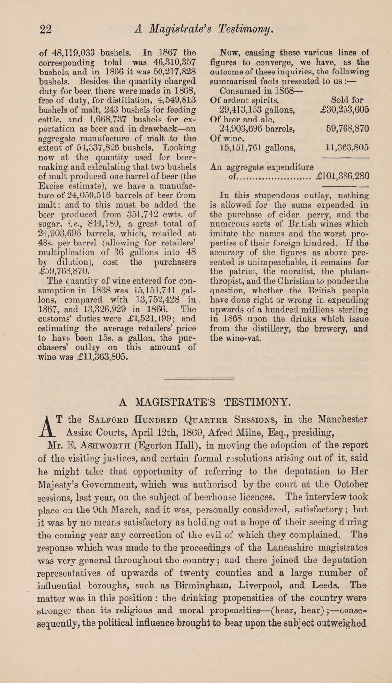 of 48,119,033 bushels. In 1867 the corresponding total was 46,310,357 bushels, and in 1866 it was 50,217,828 bushels. Besides the quantity charged duty for beer, there were made in 1868, free of duty, for distillation, 4,549,813 bushels of malt, 243 bushels for feeding cattle, and 1,668,737 bushels for ex¬ portation as beer and in drawback—an aggregate manufacture of malt to the extent of 54,337,826 bushels. Looking now at the quantity used for beer¬ making, and calculating that two bushels of malt produced one barrel of beer (the Excise estimate), we have a manufac¬ ture of 24,059,516 barrels of beer from malt: and to this must be added the beer produced from 351,742 cwts. of sugar, i.e., 844,180, a great total of 24,903,696 barrels, which, retailed at 48s. per barrel (allowing for retailers’ multiplication of 36 gallons into 48 by dilution), cost the purchasers £59,768,870. The quantity of wine entered for con¬ sumption in 1868 was 15,151,741 gal¬ lons, compared with 13,752,428 in 1867, and 13,326,929 in 1866. The customs’ duties were <£1,521,199; and estimating the average retailers’ price to have been 15s. a gallon, the pur¬ chasers’ outlay on this amount of wine was £11,363,805. Now, causing these various lines of figures to converge, we have, as the outcome of these inquiries, the following summarised facts presented to us :— Consumed in 1868— Of ardent spirits, 29,413,153 gallons, Of beer and ale, 24,903,696 barrels, Of wine, 15,151,761 gallons, 11,363,805 Sold for £30,253,605 59,768,870 An aggregate expenditure of. £101,386,280 In this stupendous outlay, nothing is allowed for the sums expended in the purchase of cider, perry, and the numerous sorts of British wines which imitate the names and the worst pro¬ perties of their foreign kindred. If the accuracy of the figures as above pre¬ sented is unimpeachable, it remains for the patriot, the moralist, the philan¬ thropist, and the Christian to ponder the question, whether the British people have done right or wrong in expending upwards of a hundred millions sterling in 1868 upon the drinks which issue from the distillery, the brewery, and the wine-vat. A MAGISTRATE’S TESTIMONY. AT the Salford Hundred Quarter Sessions, in the Manchester Assize Courts, April 12th, 1869, Afred Milne, Esq., presiding, Mr. E. Ashworth (Egerton Hall), in moving the adoption of the report of the visiting justices, and certain formal resolutions arising out of it, said lie might take that opportunity of referring to the deputation to Her Majesty’s Government, which was authorised by the court at the October sessions, last year, on the subject of beerhouse licences. The interview took place on the 9th March, and it was, personally considered, satisfactory; but it was by no means satisfactory as holding out a hope of their seeing during the coming year any correction of the evil of which they complained. The response which was made to the proceedings of the Lancashire magistrates was very general throughout the country; and there joined the deputation representatives of upwards of twenty counties and a large number of influential boroughs, such as Birmingham, Liverpool, and Leeds. The matter was in this position : the drinking propensities of the country were stronger than its religious and moral propensities—(hear, hear)-conse- sequently, the political influence brought to bear upon the subject outweighed