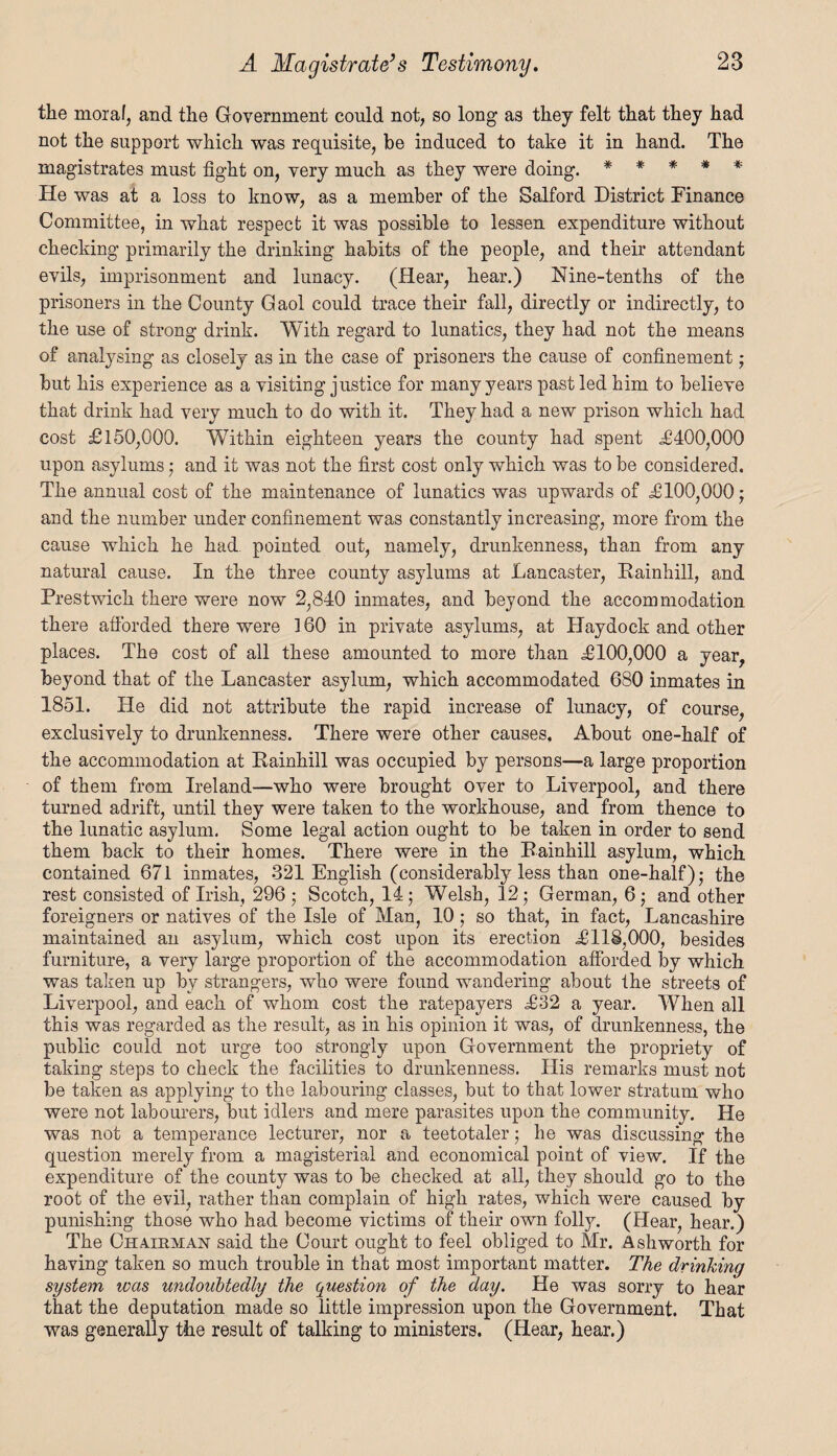 the moral, and the Government could not, so long as they felt that they had not the support which was requisite, be induced to take it in hand. The magistrates must fight on, very much as they were doing. * * * * * He was at a loss to know, as a member of the Salford District Finance Committee, in what respect it was possible to lessen expenditure without checking primarily the drinking habits of the people, and their attendant evils, imprisonment and lunacy. (Hear, hear.) Nine-tenths of the prisoners in the County Gaol could trace their fall, directly or indirectly, to the use of strong drink. With regard to lunatics, they had not the means of analysing as closely as in the case of prisoners the cause of confinement; but his experience as a visiting justice for many years past led him to believe that drink had very much to do with it. They had a new prison which had cost £150,000. Within eighteen years the county had spent £400,000 upon asylums ; and it was not the first cost only which was to be considered. The annual cost of the maintenance of lunatics was upwards of £100,000; and the number under confinement was constantly increasing, more from the cause which he had pointed out, namely, drunkenness, than from any natural cause. In the three county asylums at Lancaster, Eainhill, and Prestwich there were now 2,840 inmates, and beyond the accommodation there afforded there were 160 in private asylums, at Haydock and other places. The cost of all these amounted to more than £100,000 a year, beyond that of the Lancaster asylum, which accommodated 680 inmates in 1851. He did not attribute the rapid increase of lunacy, of course, exclusively to drunkenness. There were other causes. About one-half of the accommodation at Eainhill was occupied by persons—a large proportion of them from Ireland—who were brought over to Liverpool, and there turned adrift, until they were taken to the workhouse, and from thence to the lunatic asylum. Some legal action ought to be taken in order to send them back to their homes. There were in the Eainhill asylum, which contained 671 inmates, 321 English (considerably less than one-half); the rest consisted of Irish, 296 ; Scotch, 14; Welsh, 12; German, 6 ; and other foreigners or natives of the Isle of Man, 10 ; so that, in fact, Lancashire maintained an asylum, which cost upon its erection £118,000, besides furniture, a very large proportion of the accommodation afforded by which was taken up by strangers, who were found wandering about the streets of Liverpool, and each of whom cost the ratepayers £32 a year. When all this was regarded as the result, as in his opinion it was, of drunkenness, the public could not urge too strongly upon Government the propriety of taking steps to check the facilities to drunkenness. His remarks must not be taken as applying to the labouring classes, but to that lower stratum who were not labourers, but idlers and mere parasites upon the community. He was not a temperance lecturer, nor a teetotaler; he was discussing the question merely from a magisterial and economical point of view. If the expenditure of the county was to be checked at all, they should go to the root of the evil, rather than complain of high rates, which were caused by punishing those who had become victims of their own folly. (Hear, hear.) The Chairman said the Court ought to feel obliged to Mr. Ashworth for having taken so much trouble in that most important matter. The drinking system was undoubtedly the question of the day. He was sorry to hear that the deputation made so little impression upon the Government. That was generally the result of talking to ministers. (Hear, hear.)