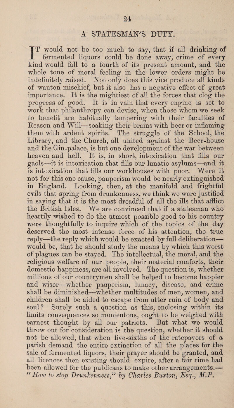 A STATESMAN'S DUTY. IT would not be too much, to say, that if all drinking of fermented liquors could be done away, crime of every kind would fall to a fourth of its present amount, and the whole tone of moral feeling in the lower orders might be indefinitely raised. Not only does this vice produce all kinds of wanton mischief, but it also has a negative effect of great importance. It is the mightiest of all the forces that clog the progress of good. It is in vain that every engine is set to work that philanthropy can devise, when those whom we seek to benefit are habitually tampering with their faculties of Reason and Will—soaking their brains with beer or inflaming them with ardent spirits. The struggle of the School, the Library, and the Church, all united against the Beer-house and the Gin-palace, is but one development of the war between heaven and hell. It is, in short, intoxication that fills our gaols—it is intoxication that fills our lunatic asylums—and it is intoxication that fills our workhouses with poor. Were it not for this one cause, pauperism would be nearly extinguished in England. Looking, then, at the manifold and frightful evils that spring from drunkenness, we think we were justified in saying that it is the most dreadful of all the ills that afflict the British Isles. We are convinced that if a statesman who heartily wished to do the utmost possible good to his country were thoughtfully to inquire which of the topics of the day deserved the most intense force of his attention, the true reply—the reply which would be exacted by full deliberation—• would be, that he should study the means by which this worst of plagues can be stayed. The intellectual, the moral, and the religious welfare of our people, their material comforts, their domestic happiness, are all involved. The question is, whether millions of our countrymen shall be helped to become happier and wiser—whether pauperism, lunacy, disease, and crime shall be diminished—whether multitudes of men, women, and children shall be aided to escape from utter ruin of body and soul ? Surely such a question as this, enclosing within its limits consequences so momentous, ought to be weighed with earnest thought by all our patriots. But what we would throw out for consideration is .the question, whether it should not be allowed, that when five-sixths of the ratepayers of a parish demand the entire extinction of all the places for the sale of fermented liquors, their prayer should be granted, and all licences then existing should expire, after a fair time had been allowed for the publicans to make other arrangements.— “How to stop Drunkenness” by Charles Buxton, Esq.} M,P.