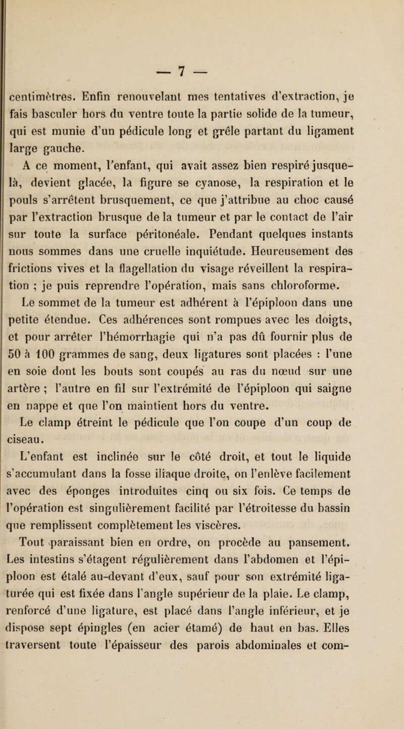 centimètres. Enfin renouvelant mes tentatives d'extraction, je fais basculer hors du ventre toute la partie solide de la tumeur, qui est munie d’un pédicule long et grêle partant du ligament large gauche. A ce moment, l’enfant, qui avait assez bien respiré jusque- là, devient glacée, la figure se cyanose, la respiration et le pouls s’arrêtent brusquement, ce que j’attribue au choc causé par l’extraction brusque de la tumeur et par le contact de l’air sur toute la surface péritonéale. Pendant quelques instants nous sommes dans une cruelle inquiétude. Heureusement des frictions vives et la flagellation du visage réveillent la respira¬ tion ; je puis reprendre l’opération, mais sans chloroforme. Le sommet de la tumeur est adhérent à l’épiploon dans une petite étendue. Ces adhérences sont rompues avec les doigts, et pour arrêter l’hémorrhagie qui n’a pas dû fournir plus de 50 à 100 grammes de sang, deux ligatures sont placées : l’une en soie dont les bouts sont coupés au ras du nœud sur une artère ; l’autre en fil sur l’extrémité de l’épiploon qui saigne en nappe et que l’on maintient hors du ventre. Le clamp étreint le pédicule que l’on coupe d’un coup de ciseau. L’enfant est inclinée sur le côté droit, et tout le liquide s’accumulant dans la fosse iliaque droite, on l’enlève facilement avec des éponges introduites cinq ou six fois. Ce temps de l’opération est singulièrement facilité par l’étroitesse du bassin que remplissent complètement les viscères. Tout paraissant bien en ordre, on procède au pansement. Les intestins s’étagent régulièrement dans l’abdomen et l’épi¬ ploon est étalé au-devant d’eux, sauf pour son extrémité liga¬ turée qui est fixée dans l’angle supérieur de la plaie. Le clamp, renforcé d’une ligature, est placé dans l’angle inférieur, et je dispose sept épingles (en acier étamé) de haut en bas. Elles traversent toute l’épaisseur des parois abdominales et com-