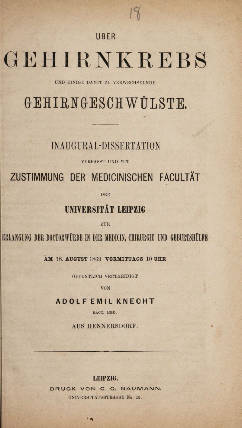 UBER GE1IIRNKREBS UND EINIGE DAMIT ZU VERWECHSELNDE GEHIBUGESCH WÜLSTE. INAUGURAL-DISSERTATION VERFASST UND MIT ZUSTIMMUNG DER MEDICINISCHEN FACULTÄT DER UNIVERSITÄT LEIPZIG ERLANGUNG DER DOCTORWÜRDE IN DER MEDICIN, CHIRURGIE UND GEBURTSHÜLFE AM 18. AUGUST 1869 VORMITTAGS 10 UHR ÖFFENTLICH VERTHEIDIGT VON ADOLF EMIL KNECHT BACC. MED. AUS HENNERSDORF. LEIPZIG. DRUCK VON C. G. NAUMANN. UNIVERSITÄTSSTRASSE No. 15. ' •*