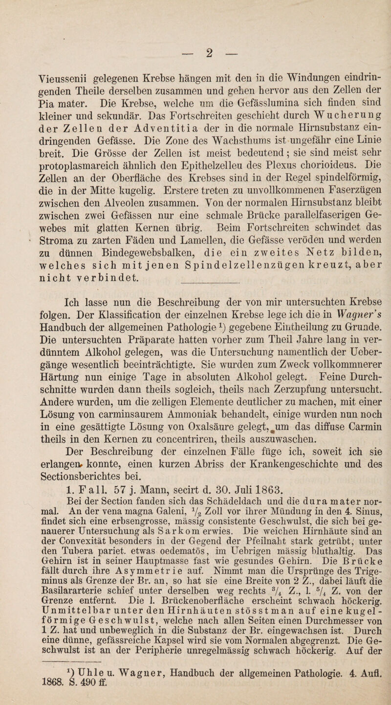 Vieussenii gelegenen Krebse hängen mit den in die Windungen eindrin¬ genden Theile derselben zusammen und geben hervor aus den Zellen der Pia mater. Die Krebse, welche um die Gefässlumina sich finden sind kleiner und sekundär. Das Fortschreiten geschieht durch Wucherung der Zellen der Adventitia der in die normale Hirnsubstanz ein¬ dringenden Gefässe. Die Zone des Wachsthums ist ungefähr eine Linie breit. Die Grösse der Zellen ist meist bedeutend; sie sind meist sehr protoplasmareich ähnlich den Epithelzelleu des Plexus cborioideus. Die Zellen an der Oberfläche des Krebses sind in der Regel spindelförmig, die in der Mitte kugelig. Erstere treten zu unvollkommenen Faserzügen zwischen den Alveolen zusammen. Von der normalen Hirnsubstanz bleibt zwischen zwei Gefässen nur eine schmale Brücke parallelfaserigen Ge¬ webes mit glatten Kernen übrig. Beim Fortschreiten schwindet das - Stroma zu zarten Fäden und Lamellen, die Gefässe veröden und werden zu dünnen Bindegewebsbalken, die ein zweites Netz bilden, welches sich mit jenen Spindelzellenzügen kreuzt, aber nicht verbindet. Ich lasse nun die Beschreibung der von mir untersuchten Krebse folgen. Der Klassification der einzelnen Krebse lege ich die in Wagner s Handbuch der allgemeinen Pathologiex) gegebene Eintheilung zu Grunde. Die untersuchten Präparate hatten vorher zum Theil Jahre lang in ver¬ dünntem Alkohol gelegen, was die Untersuchung namentlich der Ueber- gänge wesentlich beeinträchtigte. Sie wurden zum Zweck vollkommnerer Härtung nun einige Tage in absoluten Alkohol gelegt. Feine Durch¬ schnitte wurden dann theils sogleich, theils nach Zerzupfung untersucht. Andere wurden, um die zeitigen Elemente deutlicher zu machen, mit einer Lösung von carminsaurem Ammoniak behandelt, einige wurden nun noch in eine gesättigte Lösung von Oxalsäure gelegt,Äum das diffuse Oarmin theils in den Kernen zu concentriren, theils auszuwaschen. Der Beschreibung der einzelnen Fälle füge ich, sow7eit ich sie erlangen* konnte, einen kurzen Abriss der Krankengeschichte und des Sectionsberichtes bei. 1. Fall. 57 j. Mann, secirt d. 30. Juli 1863. Bei der Section fanden sich das Schädeldach und die dura mater nor¬ mal. An der vena magna Galeni, ya Zoll vor ihrer Mündung in den 4. Sinus, findet sich eine erbsengrosse, massig consistente Geschwulst, die sich bei ge¬ nauerer Untersuchung als Sarkom erwies. Die weichen Hirnhäute sind an der Convexität besonders in der Gegend der Pfeilnaht stark getrübt; unter den Tubera pariet. etwas oedematös, im Uebrigen mässig blutkaltig. Das Gehirn ist in seiner Hauptmasse fast wie gesundes Gehirn. Die Brücke fällt durch ihre Asymmetrie auf. Nimmt man die Ursprünge des Trige¬ minus als Grenze der Br. an, so hat sie eine Breite von 2 Z., dabei läuft die Basüararterie schief unter derselben weg rechts 3/4 Z., 1. 5/4 Z. von der Grenze entfernt. Die 1. Brückenoberfläche erscheint schwach höckerig. Unmittelbar unter den Hirnhäuten stösst man auf einekugel¬ förmige Geschwulst, welche nach allen Seiten einen Durchmesser von 1 Z. hat und unbeweglich in die Substanz der Br. eingewachsen ist. Durch eine dünne, gefässreiche Kapsel wird sie vom Normalen abgegrenzt. Die Ge¬ schwulst ist an der Peripherie unregelmässig schwach höckerig. Auf der DUhleu. Wagner, Handbuch der allgemeinen Pathologie. 4. Aufl. 1868. S. 490 ff.