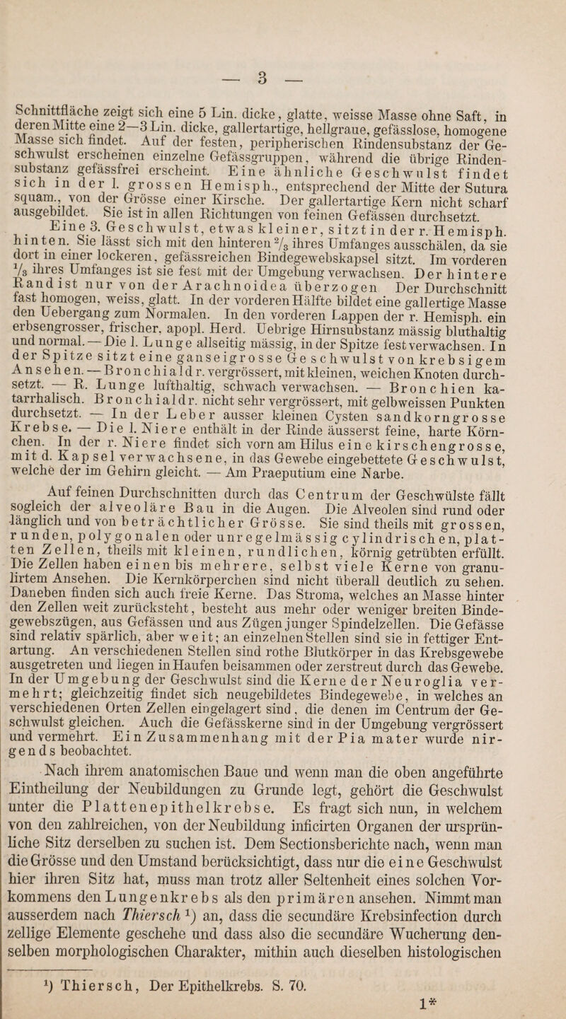 Schnittfläche zeigt sich eine 5 Lin. dicke, glatte, weisse Masse ohne Saft, in deren Mitte eine 2 3 Lin. dicke, gallertartige, hellgraue, gefässlose, homogene Masse sich findet. Auf der festen, peripherischen Rindensubstanz der Ge¬ schwulst erscheinen einzelne Gefässgruppen, während die übrige Rinden¬ substanz gefässfrei erscheint. Eine ähnliche Geschwulst findet sich m der 1. grossen Hemisph., entsprechend der Mitte der Sutura squarn., von der Grösse einer Kirsche. Der gallertartige Kern nicht scharf ausgebildet. ^ Sie ist in allen Richtungen von feinen Gefässen durchsetzt. 3. Ge schwulst, etwas kleiner, sitzt in der r. Hemisph. hinten. Sie lässt sich mit den hinteren2/3 ihres Umfanges ausschälen, da sie dort m einer lockeren, gefässreichen Bindegewebskapsel sitzt. Im vorderen Vs ihres Umfanges ist sie fest mit der Umgebung verwachsen. Der hintere Rand ist nur von der Arachnoidea überzogen Der Durchschnitt fast homogen, weiss, glatt. In der vorderen Hälfte bildet eine gallertige Masse den Uebergang zum Normalen. In den vorderen Lappen der r. Hemisph. ein erbsengrosser, frischer, apopl. Herd. Uebrige Hirnsubstanz mässig bluthaltig und normal. —Die 1. Lunge allseitig mässig, in der Spitze fest verwachsen. In dei Spitze sitzt eine ganseigrosse Ge schwulst von krebsigem Ansehen. — Bronchialdr. vergrössert, mit kleinen, weichen Knoten durch¬ setzt. — R. Lunge lufthaltig, schwach verwachsen. — Bronchien ka¬ tarrhalisch. Bronchialdr. nicht sehr vergrössert, mit gelbweissen Punkten durchsetzt. In der Leber ausser kleinen Cysten Sandkorn grosse Krebse. — Die 1. Niere enthält in der Rinde äusserst feine, harte Körn¬ chen. In der r. Niere findet sich vorn am Hilus ein e kirschengross e, mit d. Kapsel verwachsene, in das Gewebe eingebettete Geschwulst* welche der im Gehirn gleicht. — Am Praeputium eine Narbe. Auf feinen Durchschnitten durch das Centrum der Geschwülste fällt sogleich der alveoläre Bau in die Augen. Die Alveolen sind rund oder länglich und von betr ächtlicher Grösse. Sie sind theils mit grossen, runden, polygonalen oder unr e ge lm ä s sig c ylindris ch e n, plat¬ ten Zellen, theils mit kleinen, rundlichen, körnig getrübten erfüllt. Die Zellen haben ei nen bis mehrere, selbst viele Kerne von granu- lirtem Ansehen. Die Kernkörperchen sind nicht überall deutlich zu sehen. Daneben finden sich auch freie Kerne. Das Stroma, welches an Masse hinter den Zellen weit zurücksteht, besteht aus mehr oder weniger breiten Binde- gewebszügen, aus Gefässen und aus Zügen junger Spindelzellen. Die Gefässe sind relativ spärlich, aber weit; an einzelnen Stellen sind sie in fettiger Ent¬ artung. An verschiedenen Stellen sind rothe Blutkörper in das Krebsgewebe ausgetreten und liegen in Haufen beisammen oder zerstreut durch das Gewebe. In der U mg eb u n g der Geschwulst sind die K ern e der Neuro gl ia ver¬ mehrt; gleichzeitig findet sich neugebildetes Bindegewebe, in welches an verschiedenen Orten Zellen eingelagert sind , die denen im Centrum der Ge¬ schwulst gleichen. Auch die Gefässkerne sind in der Umgebung vergrössert und vermehrt. Ei n Zusammenhang mit der Pia mater wurde nir¬ gends beobachtet. Nach ihrem anatomischen Baue und wenn man die oben angeführte Eintheilung der Neubildungen zu Grunde legt, gehört die Geschwulst unter die Plattenepithel krebse. Es fragt sich nun, in welchem von den zahlreichen, von der Neubildung inficirten Organen der ursprün- liche Sitz derselben zu suchen ist. Dem Sectionsberichte nach, wenn man die Grösse und den Umstand berücksichtigt, dass nur die eine Geschwulst hier ihren Sitz hat, muss man trotz aller Seltenheit eines solchen Vor¬ kommens den Lungenkrebs als den primären ansehen. Nimmt man ausserdem nach Thier sch x) an, dass die secundäre Krebsinfection durch zeitige Elemente geschehe und dass also die secundäre Wucherung den¬ selben morphologischen Charakter, mithin auch dieselben histologischen 0 Thiersch, Der Epithelkrebs. S. 70. 1*