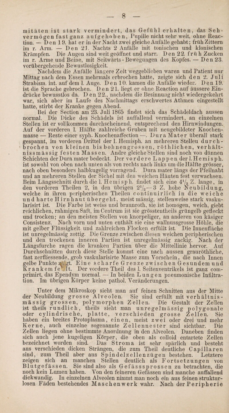 mitäten ist stark vermindert, das Gefühl erhalten, das Seh- vermögen fast ganz aufgehoben, Pupille nicht sehr weit, ohne Reac- tion. - Den 19. hat er in der Nacht zwei gleiche Anfälle gehabt; früh Zittern im r. Arm. — Den 21. Nachts 2 Anfälle mit tonischen und klonischen Krämpfen. Die Augen sind weit geöffnet und starr. Den 22. frü h Zucken im r. Arme und Beine, mit Seitwärts-Bewegungen des Kopfes. — Den 23. vorübergehende Bewustlosigkeit. Nachdem die Anfälle längere Zeit weggeblieben waren und Patient nur Mittag nach dem Essen mehrmals erbrochen hatte, zeigte sich den 2. Juli Strabism. int. auf dem 1. Auge. D en 10. kamen die Anfälle wieder. Den 19. ist die Sprache gebrochen. D en 21. liegt er ohne Beaction auf äussere Ein¬ drücke bewusstlos da. D en 22., nachdem die Besinnung nicht wiedergekehrt war, sich aber im Laufe des Nachmittags erschwertes Athmen eingestellt hatte, stirbt der Kranke gegen Abend. Bei der Section am 23. Juli 1865 findet sich das Schädeldach aussen normal. Die Dicke des Schädels ist auffallend vermindert, an einzelnen Stellen ist er vollkommen durchscheinend, entsprechend den Hirnwindungen. Auf der vorderen 1. Hälfte zahlreiche Gruben mit neugebildeter Knochen¬ masse — Reste einer syph. Knochenaffection—. Dura Mater überall stark gespannt, im vorderen Drittel der 1. Hemisph. an mehreren Stelleu durch¬ brochen von kleinen bis bohnengrossen, röthlichen, verhält- nissmässig festen Massen. Andre gleiche Steilen sind noch von dünnen Schichten der Dura mater bedeckt. Der vordere Lappen der 1. Hemi s ph. ist sowohl von oben nach unten als von rechts nach links um die Hälfte grösser, nach oben besonders halbkugelig vorragend. Dura mater längs der Pfeilnaht und an mehreren Stellen der Sichel mit den weichen Häuten fest verwachsen. Beim Längsschnitt durch die 1. Hemisph. findet sich eine 4x/2 Z. lange, in den vorderen Theilen 2, in den übrigen <21/^—3 Z. hohe Neubildung, welche in ihren peripherischen Theilen continuirlich in die weiche und harte Hirnhaut übergeht, meist mässig, stellenweise stark vasku- larisirt ist. Die Farbe ist weiss und braunrotk, sie ist homogen, weich, giebt reichlichen, rahmigen Saft, im Centrum ist sie grösstentheils grüngelb gefleckt und trocken; an den meisten Stellen von knorpeliger, an anderen von käsiger Consistenz. Nach vorn und unten enthält sie eine wallnussgrosse Höhle, die mit gelber Flüssigkeit und zahlreichen Flocken erfüllt ist. Die Innenfläche ist unregelmässig zottig. Die Grenze zwischen diesen weichen peripherischen und den trockenen inneren Partien ist unregelmässig zackig. Nach der Längsfurche ragen die kranken Partien über die Mittellinie hervor. Auf Durchschnitten durch diese Stelle kommt eine nach aussen grauröthliche, fast zerfliessende, grob vaskularisirte Masse zum Vorschein, die nach Innen gelbe Punkte 3Vgt. Eine scharfe Grenze zwischen Gesundem und Kr ankern fe ' lt. Der vordere Theil des 1. Seitenventrikels ist ganz com- primirt, das Ependym normal. — In beiden Lungen pneumonische Infiltra¬ tion. Im übrigen Körper keine pathol. Veränderungen. Unter dem Mikroskop sieht man auf feinen Schnitten aus der Mitte der Neubildung grosse Alveolen. Sie sind erfüllt mit verhältnis¬ mässig grossen, polymorphen Zellen. Die Gestalt der Zellen ist theils rundlich, theils sieht man unregelmässig polygonale oder cylindris che, platte, verschieden grosse Zellen. Sie haben ein breites Protoplasma, einen, meist zwei oder drei und mehr Kerne, auch einzelne sogenannte Zellennester sind sichtbar. Die Zellen liegen ohne bestimmte Anordnung in den Alveolen. Daneben finden sich auch jene kugeligen Körper, die oben als colloid entartete Zellen bezeichnet worden sind. Das Stroma ist sehr spärlich und besteht aus verschieden dicken Strängen, die zum Theil deutliche Capillaren sind, zum Theil aber aus Spindelzellenzügen bestehen. Letztere zeigen sich an manchen Stellen deutlich als Fortsetzungen von Blutgefässen. Sie sind also als Gefässsprossen zu betrachten, die noch kein Lumen haben. Von den feineren Gefässen sind manche auffallend dickwandig. In einzelnen Alveolen nimmt man noch ein aus feinen struktur¬ losen Fäden bestehendes Maschenwerk wahr. Nach der Peripherie