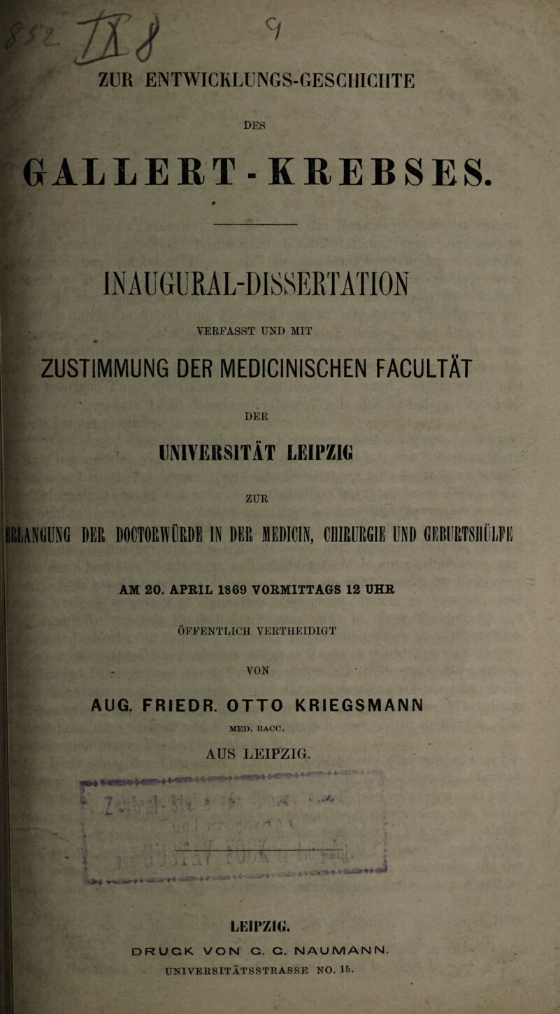 ZUR ENTWICKLUNGS-GESCHICHTE DES GALLERT - KREBSES. I • VERFASST UND MIT * ' / ^ ZUSTIMMUNG DER MEDICINISCHEN FACULTÄT DER UNIVERSITÄT LEIPZIG ZUR AM 20. APRIL 1869 VORMITTAGS 12 UHR ÖFFENTLICH VERTIIEIDIGT VON AUG. FRIEDR. OTTO KRIEGSMANN MED. I5ACC. AUS LEIPZIG. fr li I -jiMT * LEIPZIG. DRUCK VON G. C. NAUMANN. UNIVERSITÄTSSTRASSE NO. Iß.