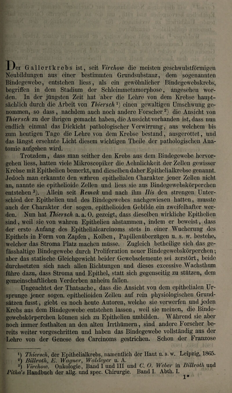 Der Gallertkrebs ist, seit Vircliow die meisten goschwulstförmigen Neubildungen aus einer bestimmten Grundsubstanz, dem sogenannten Bindegewebe, entstehen liess, als ein gewöhnlicher Bindegewebskrebs, begriffen in dem Stadium der Schleimmetamorphose, angesehen wor¬ den. In der jüngsten Zeit hat aber die Lehre von dem Krebse haupt¬ sächlich durch die Arbeit von Thier'sch*) einen gewaltigen Umschwung ge¬ nommen, so dass, nachdem auch noch andere Forscher* 2) die Ansicht von Thier sch zu der ihrigen gemacht haben, die Aussicht vorhanden ist, dass nun endlich einmal das Dickicht pathologischer Verwirrung, aus welchem bis zum heutigen Tage die Lehre von dem Krebse bestand, ausgerottet, und das längst ersehnte Licht diesem wichtigen Theile der pathologischen Ana¬ tomie aufgehen wird. Trotzdem, dass man seither den Krebs aus dem Bindegewebe hervor¬ gehen liess, hatten viele Mikroscopiker die Aehnlichkeit der Zellen gewisser Krebse mit Epithelien bemerkt, und dieselben daher Epithelialkrebse genannt. Jedoch man erkannte den wahren epithelialen Charakter jener Zellen nicht an, nannte sie epithelioide Zellen und liess sie aus Bindegewebskörperchen entstehen 3). Allein seit Remak und nach ihm Ilis den strengen Unter¬ schied der Epithelien und des Bindegewebes nachgewiesen hatten, musste auch der Charakter der sogen, epithelioiden Gebilde ein zweifelhafter wer¬ den. Nun hat Thiersch a. a. 0. gezeigt, dass dieselben wirkliche Epithelien sind, weil sie von wahren Epithelien abstammen, indem er beweist, dass der erste Anfang des Epithelialcarcinoms stets in einer Wucherung des Epithels in Form von Zapfen, Kolben, Papillenüberzügen u. s. w. bestehe, welcher das Stroma Platz machen müsse. Zugleich betheilige sich das ge- fässhaltige Bindegewebe durch Proliferation neuer Bindegewebskörperchen; aber das statische Gleichgewicht beider Gewebselemente sei zerstört, beide durchsetzten sich nach allen Richtungen und dieses excessive Wachsthum führe dazu, dass Stroma und Epithel, statt sich gegenseitig zu stützen, dem gemeinschaftlichen Verderben anheim fallen. Ungeachtet der Thatsache, dass die Ansicht von dem epithelialen Ur¬ sprünge jener sogen, epithelioiden Zellen auf rein physiologischen Grund¬ sätzen fusst, giebt es noch heute Autoren, welche sie verwerfen und jeden Krebs aus dem Bindegewebe entstehen lassen, weil sie meinen, die Binde¬ gewebskörperchen können sich zu Epithelien umbilden. W ährend sie aber noch immer festhalten an den alten Irrthümern, sind andere Forscher be¬ reits weiter vorgeschritten und haben das Bindegewebe vollständig aus der Lehre von der Genese des Carcinoms gestrichen. Schon der Franzose *) Thiersch, der Epithelialkrebs, namentlich der Haut u. s. w. Leipzig, 1865. 2) Billroth, E. Wagner, WaUlcyer u. A. 3) Vircliow. Onkologie, Band I und III und C. O. Weher in Billroth und Pitha's Handbuch der allg. und spec. Chirurgie. Band I. Abth. I.