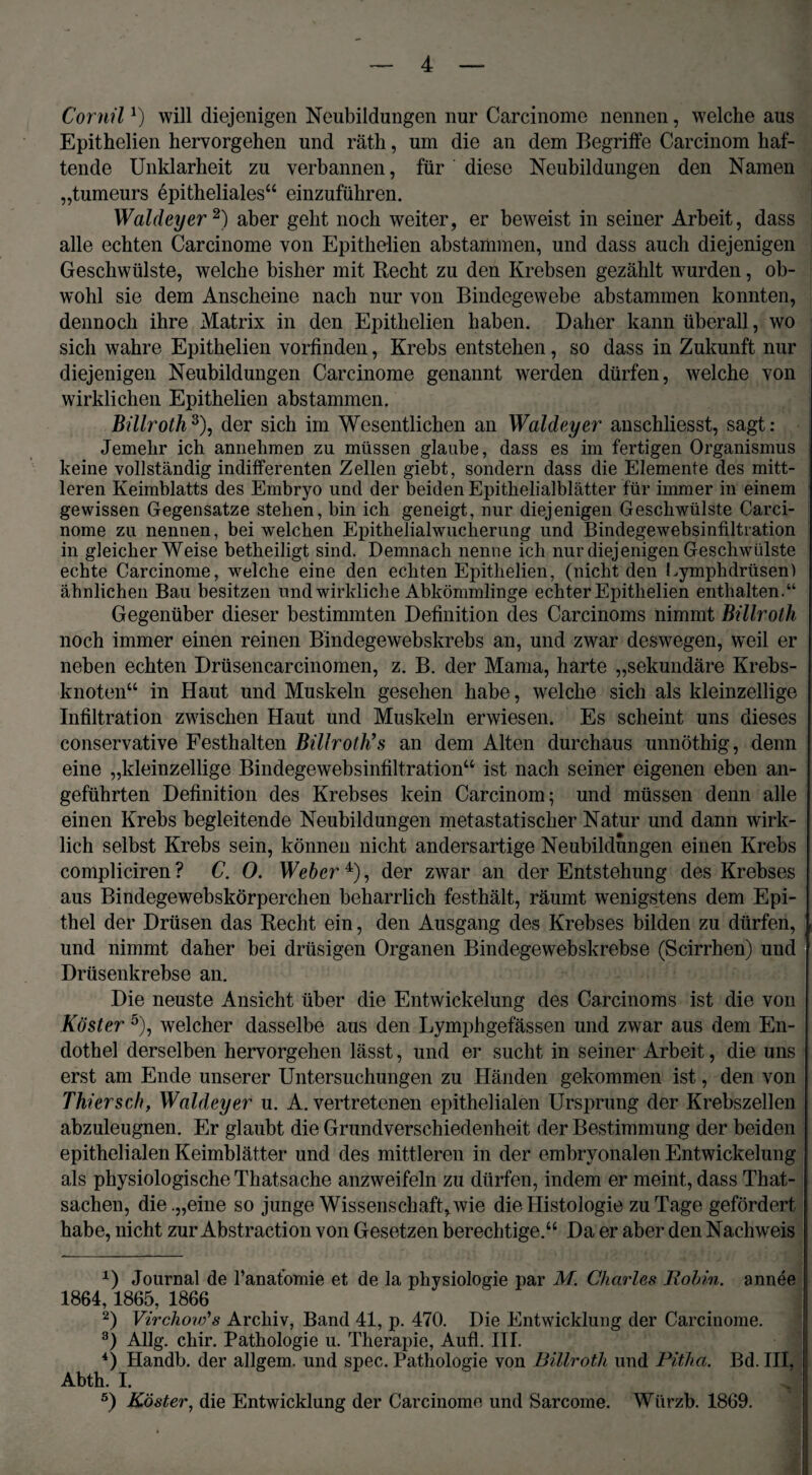 Cornil l) will diejenigen Neubildungen nur Carcinome nennen, welche aus Epithelien hervorgehen und räth, um die an dem Begriffe Carcinom haf¬ tende Unklarheit zu verbannen, für diese Neubildungen den Namen „tumeurs epitheliales“ einzuführen. Waldeyer2) aber geht noch weiter, er beweist in seiner Arbeit, dass alle echten Carcinome von Epithelien abstammen, und dass auch diejenigen Geschwülste, welche bisher mit Recht zu den Krebsen gezählt wurden, ob¬ wohl sie dem Anscheine nach nur von Bindegewebe abstammen konnten, dennoch ihre Matrix in den Epithelien haben. Daher kann überall, wo sich wahre Epithelien vorfinden, Krebs entstehen, so dass in Zukunft nur diejenigen Neubildungen Carcinome genannt werden dürfen, welche von wirklichen Epithelien abstammen. Billroth3), der sich im Wesentlichen an Waldeyer anschliesst, sagt: Jemehr ich annehmen zu müssen glaube, dass es im fertigen Organismus keine vollständig indifferenten Zellen giebt, sondern dass die Elemente des mitt¬ leren Keimblatts des Embryo und der beiden Epithelialblätter für immer in einem gewissen Gegensätze stehen, bin ich geneigt, nur diejenigen Geschwülste Carci¬ nome zu nennen, bei welchen Epithelialwucherung und Bindegewebsinfiltiation in gleicherweise betheiligt sind. Demnach nenne ich nur diejenigen Geschwülste echte Carcinome, welche eine den echten Epithelien, (nicht den Lymphdrüsen) ähnlichen Bau besitzen und wirkliche Abkömmlinge echter Epithelien enthalten.“ Gegenüber dieser bestimmten Definition des Carcinoms nimmt Billroth noch immer einen reinen Bindegewebskrebs an, und zwar deswegen, weil er neben echten Drüsencarcinomen, z. B. der Mama, harte „sekundäre Krebs¬ knoten“ in Haut und Muskeln gesehen habe, welche sich als kleinzellige Infiltration zwischen Haut und Muskeln erwiesen. Es scheint uns dieses conservative Festhalten Billroth’'s an dem Alten durchaus unnöthig, denn eine „kleinzellige Bindegewebsinfiltration“ ist nach seiner eigenen eben an¬ geführten Definition des Krebses kein Carcinom; und müssen denn alle einen Krebs begleitende Neubildungen metastatischer Natur und dann wirk¬ lich selbst Krebs sein, können nicht andersartige Neubildungen einen Krebs compliciren ? C. 0. Weber 4), der zwar an der Entstehung des Krebses aus Bindegewebskörperchen beharrlich festhält, räumt wenigstens dem Epi¬ thel der Drüsen das Recht ein, den Ausgang des Krebses bilden zu dürfen, , und nimmt daher bei drüsigen Organen Bindegewebskrebse (Scirrhen) und Drüsenkrebse an. Die neuste Ansicht über die Entwickelung des Carcinoms ist die von Köster 5), welcher dasselbe aus den Lymphgefässen und zwar aus dem En¬ dothel derselben hervorgehen lässt, und er sucht in seiner Arbeit, die uns erst am Ende unserer Untersuchungen zu Händen gekommen ist, den von Thier sc h, Waldeyer u. A. vertretenen epithelialen Ursprung der Krebszellen abzuleugnen. Er glaubt die Grundverschiedenheit der Bestimmung der beiden epithelialen Keimblätter und des mittleren in der embryonalen Entwickelung als physiologische Thatsache anzweifeln zu dürfen, indem er meint, dass That- sachen, die .„eine so junge Wissenschaft, wie die Histologie zu Tage gefördert habe, nicht zur Abstraction von Gesetzen berechtige.“ Da er aber den Nachweis ! *) Journal de Tanafomie et de la pliysiologie par M. Charles Rohin. annee 1864,1865, 1866 2) Virchow's Archiv, Band 41, p. 470. Die Entwicklung der Carcinome. 3) Allg. chir. Pathologie u. Therapie, Aufl. III. 4) Handb. der allgem. und spec. Pathologie von Billroth und Pitha. Bd. III, Abth. I. 5) Köster, die Entwicklung der Carcinome und Sarcome. Würzb. 1869.