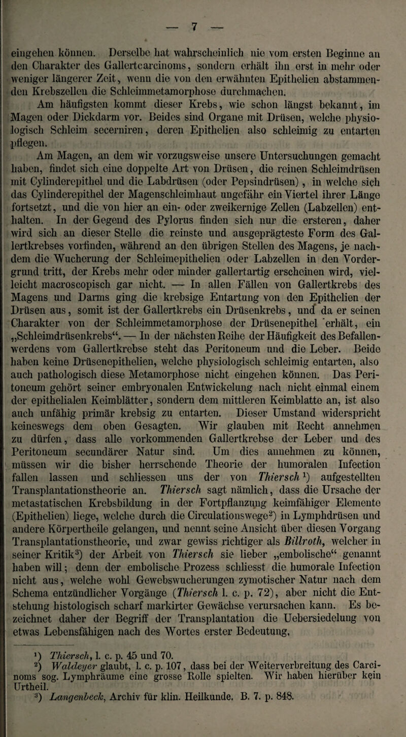 eingehen können. Derselbe bat wahrscheinlich nie vom ersten Beginne an den Charakter des Gallertearcinoms, sondern erhält ihn erst in mehr oder weniger längerer Zeit, wenn die von den erwähnten Epithelien abstammen¬ den Krebszellen die Schloimmetamorphose durchmachen. Am häufigsten kommt dieser Krebs, wie schon längst bekannt, im Magen oder Dickdarm vor. Beides sind Organe mit Drüsen, welche physio¬ logisch Schleim secerniren, deren Epithelien also schleimig zu entarton pflegen. Am Magen, an dem wir vorzugsweise unsere Untersuchungen gemacht haben, findet sich eine doppelte Art von Drüsen, die reinen Schleimdrüsen mit Cylinderepithel und die Labdrüsen (oder Pepsindrüsen), in welche sich das Cylinderepithel der Magenschleimhaut ungefähr ein Viertel ihrer Länge fortsetzt, und die von hier an ein- oder zweikernige Zellen (Labzellen) ent¬ halten. In der Gegend des Pylorus finden sich nur die ersteren, daher wird sich an dieser Stelle die reinste und ausgeprägteste Form des Gal¬ lertkrebses vorfinden, während an den übrigen Stellen des Magens, je nach¬ dem die Wucherung der Schleimepithelien oder Labzellen in den Vorder¬ grund tritt, der Krebs mehr oder minder gallertartig erscheinen wird, viel¬ leicht macroscopisch gar nicht. — In allen Fällen von Gallertkrebs des Magens und Darms ging die krebsige Entartung von den Epithelien der Drüsen aus, somit ist der Gallertkrebs ein Drüsenkrebs, und da er seinen Charakter von der Schleimmetamorphose der Drüsenepithel erhält, ein „Schleimdrüsenkrebs“. — In der nächsten Reihe der Häufigkeit des Befallen¬ werdens vom Gallertkrebse steht das Peritoneum und die Leber. Beide haben keine Drüsenepithelien, welche physiologisch schleimig entarten, also auch pathologisch diese Metamorphose nicht eingehen können. Das Peri¬ toneum gehört seiner embryonalen Entwickelung nach nicht einmal einem der epithelialen Keimblätter, sondern dem mittleren Keimblatte an, ist also auch unfähig primär krebsig zu entarten. Dieser Umstand widerspricht keineswegs dem oben Gesagten. Wir glauben mit Recht annehmen zu dürfen, dass alle vorkommenden Gallertkrebse der Leber und des Peritoneum secundärer Natur sind. Um dies annehmen zu können, müssen wir die bisher herrschende Theorie der humoralen Infection fallen lassen und schliessen uns der von Thier schx) aufgestellten Transplantationstheorie an. Thiersch sagt nämlich, dass die Ursache der metastatischen Krebsbildung in der Fortpflanzung keimfähiger Elemente (Epithelien) liege, welche durch die Circulationswege* 2) in Lymphdrüsen und andere Körpertheile gelangen, und nennt seine Ansicht über diesen Vorgang Transplantationstheorie, und zwar gewiss richtiger als Billroth, welcher in seiner Kritik3) der Arbeit von Thiersch sie lieber „embolische“ genannt haben will ; denn der embolische Prozess schliesst die humorale Infection nicht aus, welche wohl Gewebswucherungen zymotischer Natur nach dem Schema entzündlicher Vorgänge (Thiersch 1. c. p. 72), aber nicht die Ent¬ stehung histologisch scharf markirter Gewächse verursachen kann. Es be¬ zeichnet daher der Begriff der Transplantation die Uebersiedelung von etwas Lebensfähigen nach des Wortes erster Bedeutung, J) Thiersch, 1. c. p. 45 und 70. 2) Waldeyer glaubt, 1. c. p. 107, dass bei der Weiterverbreitung des Carci- noms sog. Lympkräume eine grosse Rolle spielten. Wir haben hierüber kein Urtheil. 3) Langenhech, Archiv für klin. Heilkunde. B. 7. p. 848.