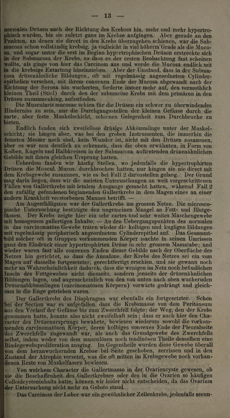 ; normalen Drüsen nach der Richtung des Krebses hin, mehr und mehr hypertro¬ phisch wurden, bis sie zuletzt ganz im Krebse aufgingen. Aber gerade an den Punkten, an denen sie direct in den Krebs überzugehen schienen, war die Sub- mucosa schon vollständig krebsig. ja vielleicht in viel höhenn'Grade als die Muco- | sa, und sogar unter die erst im Beginn hypertrophischen Drüsen erstreckte sich in der Submucosa der Krebs, so dass es der ersten Beobachtung fast scheinen wollte, als ginge von hier das Carcinom aus und werde die Mucosa endlich mit in die krebsige Entartung liineinzieben. Aber der Umstand, dass in der Submu¬ cosa drüsenähnliche Bildungen,, oft mit regelmässig angeordnetem Cylinder- i epithelien versehen, mit ihrem convexen Ende der Mucosa abgewandt nach der Richtung der Serosa hin wucherten, forderte immer mehr auf, den vermuthlich | kleinen Theil (Stiel) durch den der submucöse Krebs mit dem primären in den Drüsen zusammenhing, aufzufinden. Die Muscularis mucosae schien für die Drüsen ein schwer zu überwindendes Hinderniss zu sein, nur die Durchgangsstellen der kleinen Gefässe durch die zarte, aber feste Muskelschicht, schienen Gelegenheit zum Durchbruche zu bieten. Endlich fanden sich zweifellose drüsige Abkömmlinge unter der Muskel¬ schicht; sie hingen aber, was bei den groben Instrumenten, die immerhin die feinsten Messer noch sind, kein Wunder ist, nicht mit den Drüsen zusammen, aber es war nun deutlich zu erkennen, dass die oben erwähnten, in Form von Kolben, Kugeln und Halbkreisen in der Submucosa auftretenden drüsenähnlichen Gebilde mit ihüen gleichen Ursprung hatten. Ueberdem fanden wir häutig Stellen, wo jedenfalls die hypertrojfiiirten Drüsen die Muscul. Mucos. durchbrochen hatten, nur hingen sie nie direct mit dem Krebsgewebe zusammen, wie es bei Fall 2 darzustellen gelang. Der Grund mag darin liegen, dass wir die meisten Untersuchungen an weit vorgeschrittenen Fällen von Gallertkrebs mit letalem Ausgange gemacht hatten, während Fall 2 den zufällig gefundenen beginnenden Gallertkrebs in dem Magen eines an einer andern Krankheit verstorbenen Mannes betrifft. — Am Augenfälligsten war der Gallertkrebs am grossen Netze. Die microsco- pische Untersuchung bestätigte den ungemeinen Mangel an Fett- und Blutge¬ fässen. Der Krebs zeigte hier ein sehr zartes und sehr weites Maschengewebe mit homogenem gallertigen Inhalte. — An den Uebergangspunkten des normalen in das carcinomatöse Gewebe traten wieder die kolbigen und kugligen Bildungen mit regelmässig peripherisch angeordnetem Cylinderepithel auf. Das Gesannnt- dbild solcher oft in Gruppen vorkommenden Körper machte in seinen Umrissen ganz den Eindruck einer hypertrophirten Drüse in sehr grossem Massstabe; und wieder waren fast alle convexen Enden dieser Gebilde nach der Oberfläche des Netzes hin gerichtet, so dass die Annahme, der Krebs des Netzes sei ein vom Magen auf dasselbe fortgesetzter, gerechtfertigt erschien, und sie gewann noch mehr an Wahrscheinlichkeit dadurch, dass die wenigen im Netz noch befindlichen .Inseln des Fettgewebes nicht diesseits, sondern jenseits der drüsenähnlichen Bildungen lagen, und augenscheinlich von den von unten nach oben wuchernden Drüsenabkömmlingen (carcinomatösen Körpern) vorwärts gedrängt und gleich¬ sam in die Enge getrieben waren. Der Gallertkrebs des Diaphragma war ebenfalls ein fortgesetzter. Schon bei der Section war es aufgefallen, dass die Krebsmasse von dem Peritoneum aus den Verlauf der Gefässe bis zum Zwerchfell folgte; der Weg, den der Krebs genommen hatte, konnte also nicht zweifelhaft sein; dass er auch hier den Cha- racter des Drüsenursprungs bewahrte, bewiesen wiederum sowohl die vorkom¬ menden carcinomatösen Körper, deren kolbiges convexes Ende der Pleuralseite des Zwerchfells zugewandt war, als auch das Grundgewebe des Zwerchfells selbst, indem weder von dem musculösen noch tendinösen Theile desselben eine Bindegewebsproliferation ausging. Im Gegentheile wurden diese Gewebe überall von dem heranwuchernden Krebse bei Seite geschoben, zerrissen und in den Zustand der Atrophie versetzt, was die oft mitten im Krebsgewebe noch vorhan^ denen Reste von Muskelfasern bewiesen. Von welchem Character die Gallertmasse in der Ovariencyste gewesen, ob P» sie die Beschaffenheit des Gallertkrebscs oder des in die Ovarien so häufigen I Colloidcysteninhalts hatte, können wir leider nicht entscheiden, da das Ovarium i der Untersuchung nicht mehr zu Gebote stand. Das Carcinom der Leber war ein gewöhnlicher Zellenkrebs, jedenfalls secun-