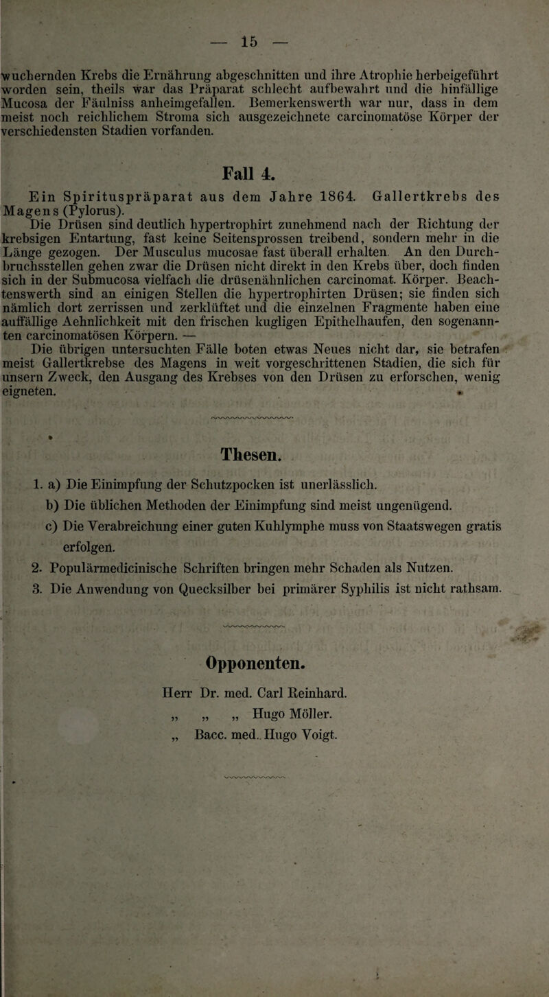 wuchernden Krebs die Ernährung abgeschnitten und ihre Atrophie herbeigeführt worden sein, theils war das Präparat schlecht aufbewahrt und die hinfällige Mucosa der Fäulniss anheimgefallen. Bemerkenswerth war nur, dass in dem meist noch reichlichem Stroma sich ausgezeichnete carcinomatöse Körper der verschiedensten Stadien vorfanden. Fall 4. Ein Spirituspräparat aus dem Jahre 1864. Gallertkrebs des Magens (Pylorus). Die Drüsen sind deutlich hypertrophirt zunehmend nach der Richtung der krebsigen Entartung, fast keine Seitensprossen treibend, sondern mehr in die Länge gezogen. Der Musculus mucosae fast überall erhalten. An den Durch¬ bruchsstellen gehen zwar die Drüsen nicht direkt in den Krebs über, doch finden sich in der Submucosa vielfach die drüsenähnlichen carcinomat. Körper. Beach- tenswerth sind an einigen Stellen die hypertrophirten Drüsen; sie finden sich nämlich dort zerrissen und zerklüftet und die einzelnen Fragmente haben eine auffällige Aehnlichkeit mit den frischen kugligen Epithelhaufen, den sogenann¬ ten carcinomatösen Körpern. — Die übrigen untersuchten Fälle boten etwas Neues nicht dar, sie betrafen meist Gallertkrebse des Magens in weit vorgeschrittenen Stadien, die sich für unsern Zweck, den Ausgang des Krebses von den Drüsen zu erforschen, wenig eigneten. » Thesen, 1. a) Die Einimpfung der Schutzpocken ist unerlässlich. b) Die üblichen Methoden der Einimpfung sind meist ungenügend. c) Die Verabreichung einer guten Kuhlymphe muss von Staats wegen gratis erfolgen. 2. Populärmedicinische Schriften bringen mehr Schaden als Nutzen. 3. Die Anwendung von Quecksilber bei primärer Syphilis ist nicht rathsam. Opponenten. Herr Dr. med. Carl Reinhard. „ „ „ Hugo Möller. „ Bacc. med.. Hugo Voigt.