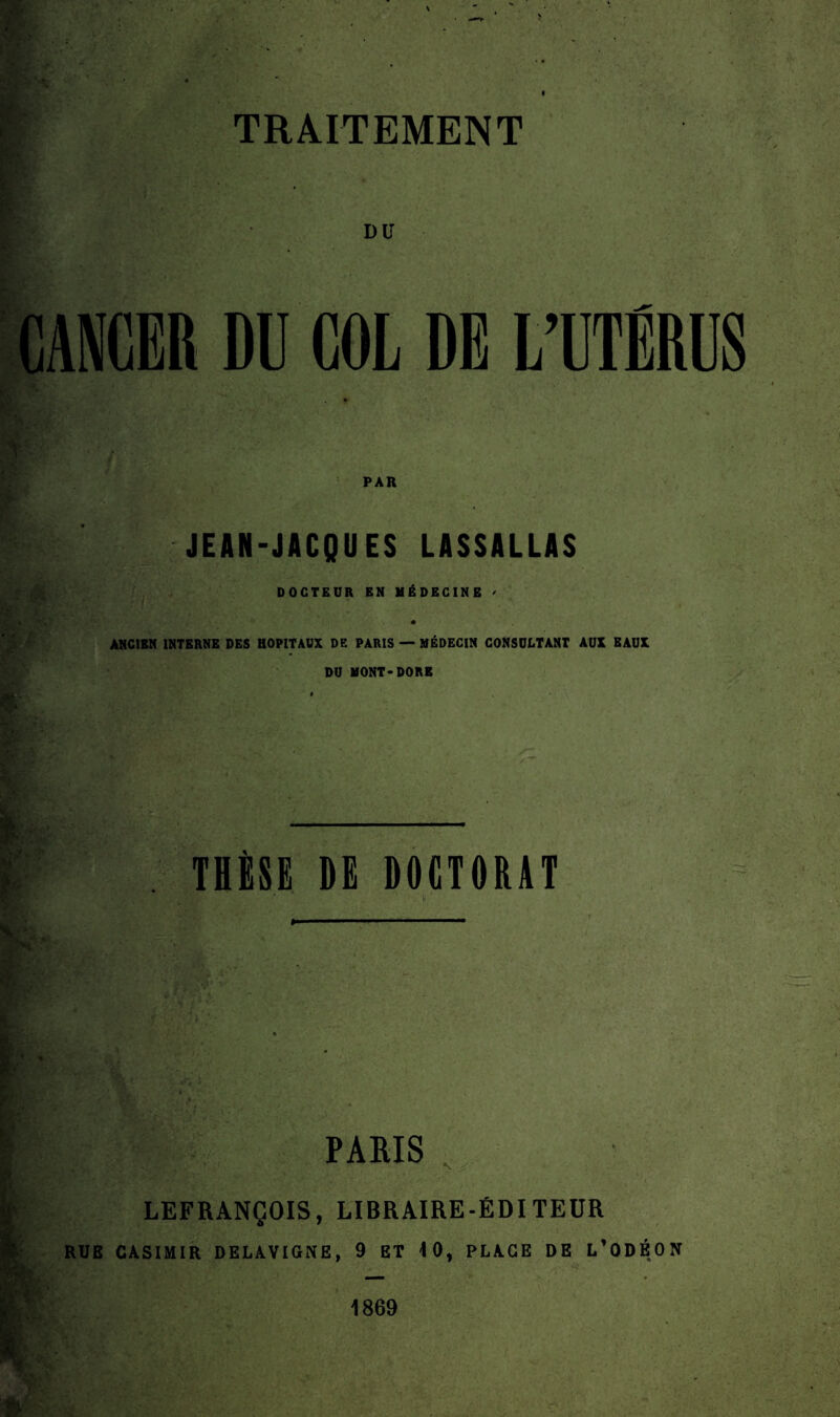 DU CANCER DU COL DE L’UTÉRUS PAR Kgf JEAN-JACQUES LASSALLAS DOCTEUR EN MÉDECINE / ANCIEN INTERNE DES HOPITAUX DE PARIS — MÉDECIN CONSULTANT AUX EAUX DU MONT-DORE I' THÈSE DG DOCTORAT * h PARIS : | LEFRANÇOIS, LIBRAIRE-ÉDITEUR RUE CASIMIR DELAVIGNE, 9 ET 10, PLAGE DE L’ODÉON __ 1869