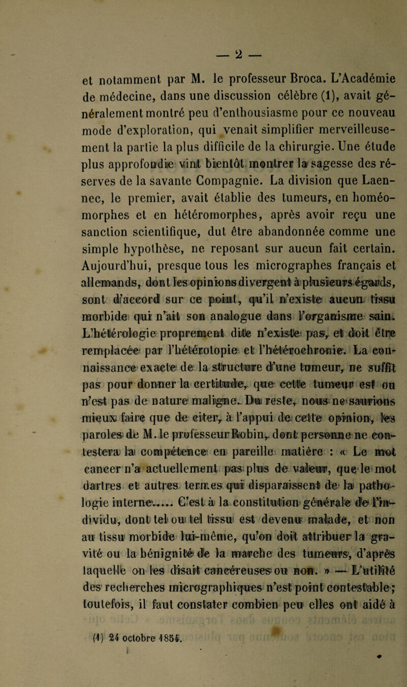 et notamment par M. le professeur Broca. L’Académie de médecine, dans une discussion célèbre (1), avait gé¬ néralement montré peu d’enthousiasme pour ce nouveau mode d’exploration, qui venait simplifier merveilleuse¬ ment la partie la plus difficile de la chirurgie. Une élude plus approfondie vint bientôt montrer la sagesse des ré¬ serves de la savante Compagnie. La division que Laen- nec, le premier, avait établie des tumeurs, en homéo- morphes et en hétéromorphes, après avoir reçu une sanction scientifique, dut être abandonnée comme une simple hypothèse, ne reposant sur aucun fait certain. Aujourd’hui, presque tous les micrographes français et allemands, dont les opinions divergent à plusieurs égards, sont dfaccord sur ce point, qu’il n’existe- aucun tissu morbide qui n’ait son analogue dans l’organisme sain, L’hétférologie proprement ditle n’existle* pasy et doit être remplacée- par l’hétérotopie et rbélérochronie. La con¬ naissance exacte de la structure d’une tumeur, ne suffît pas pour donner la certitude, que cette tumeur es! ou n’est pas de nature maligne.. Dur reste, nous ne*saurions mieux faire que de citer, à l’appui de cette opinion, te paroles- de M. le professeurBobin,. dont personne ne con¬ testera la compétence en pareille matière : « Le mot cancer n’a actuellement pas plus de valeur, que le mot dartres et autres termes qui disparaissent de la patho¬ logie interne'-..*. C’est à la constitution générale de Fte dividu, dont tel* on tel tissu est devenu malade, et non au tissu morbide lui-même, qu’on doit attribuer la gra¬ vité ou la bénignité' de la marche des tumeurs, d’après laquelle on les disait cancéreuses-ou non. » — L’utilité des recherches mierographiques n’est point contestable ; toutefois, il faut constater combien peu elles ont aidé à (U 24 octobre 1854.