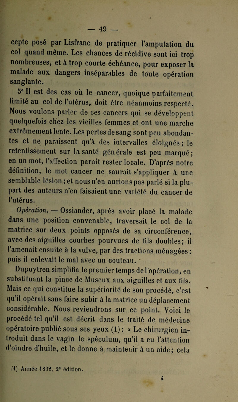 cepte posé par Lisfranc de pratiquer l’amputation du col quand même. Les chances de récidive sont ici trop nombreuses, et à trop courte échéance, pour exposer la malade aux dangers inséparables de toute opération sanglante. 5° II est des cas où le cancer, quoique parfaitement limité au col de l’utérus, doit être néanmoins respecté. Nous voulons parler de ces cancers qui se développent quelquefois chez les vieilles femmes et ont une marche extrêmement lente. Les pertes de sang sont peu abondan¬ tes et ne paraissent qu’à des intervalles éloignés; le retentissement sur la santé générale est peu marqué; en un mot, l’affection paraît rester locale. D’après notre définition, le mot cancer ne saurait s’appliquer à une semblable lésion ; et nous n’en aurions pas parlé si la plu¬ part des auteurs n’en faisaient une variété du cancer de l’utérus. Opération. — Ossiander, après avoir placé la malade dans une position convenable, traversait le col de la matrice sur deux points opposés de sa circonférence, avec des aiguilles courbes pourvues de fils doubles; il l’amenait ensuite à la vulve, par des tractions ménagées: puis il enlevait le mal avec un couteau. * Dupuytren simplifia le premier temps delopération, en substituant la pince de Museux aux aiguilles et aux fils. Mais ce qui constitue la supériorité de son procédé, c’est qu’il opérait sans faire subir à la matrice un déplacement considérable. Nous reviendrons sur ce point. Voici le procédé tel qu’il est décrit dans le traité de médecine opératoire publié sous ses yeux (1) : « Le chirurgien in¬ troduit dans le vagin le spéculum, qu’il a eu l’attention d’oindre d’huile, et le donne à maintenir à un aide; cela fl) Année 1832, 2e édition. 4