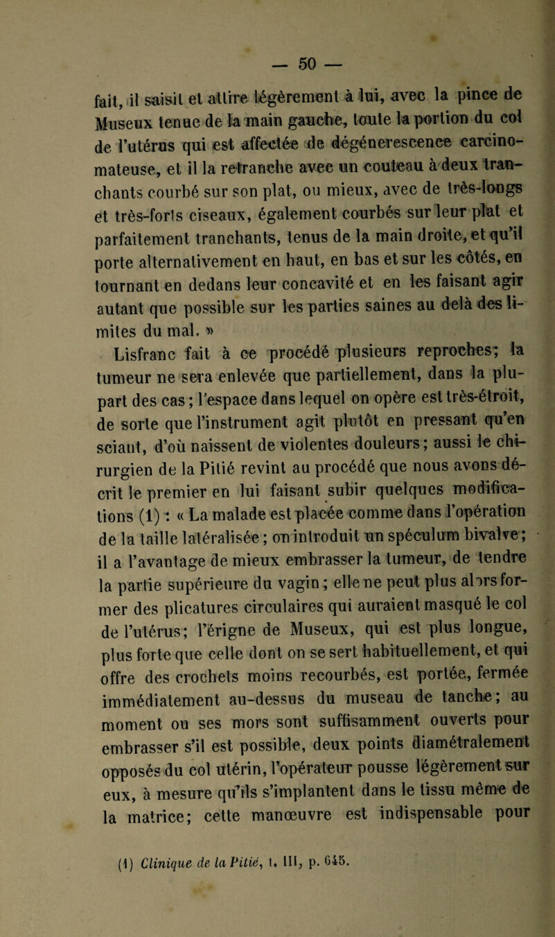 fait, il saisit et attire Légèrement à lui, avec la pince de Museux tenue de la main gauche, toute la portion du col de l’utérus qui est affectée de dégénérescence carcino¬ mateuse, et il la retranche avec un couteau à deux tran¬ chants courbé sur son plat, ou mieux, avec de très-longs et très-forts ciseaux, également courbés sur leur plat et parfaitement tranchants, tenus de la main droite, et qu'il porte alternativement en haut, en bas et sur les côtés, en tournant en dedans leur concavité et en les faisant agir autant que possible sur les parties saines au delà des li¬ mites du mal. » Lisfranc fait à ce procédé plusieurs reproches; la tumeur ne sera enlevée que partiellement, dans la plu¬ part des cas ; l'espace dans lequel on opère est très-étroit, de sorte que l’instrument agit plutôt en pressant qu’en sciant, d’où naissent de violentes douleurs; aussi le chi¬ rurgien de la Pitié revint au procédé que nous avons dé¬ crit le premier en lui faisant subir quelques modifica¬ tions (1) : « La malade est placée comme dans l’opération delà taille latéralisée; on introduit un spéculum bivalve; il a l’avantage de mieux embrasser la tumeur, de tendre la partie supérieure du vagin ; elle ne peut plus ahrs for¬ mer des plicatures circulaires qui auraient masqué le col de l’utérus; l’érigne de Museux, qui est plus longue, plus forte que celle dont on se sert habituellement, et qui offre des crochets moins recourbés, est portée, fermée immédiatement au-dessus du museau de tanche; au moment ou ses mors sont suffisamment ouverts pour embrasser s’il est possible, deux points diamétralement opposés du col utérin, l’opérateur pousse légèrement sur eux, à mesure qu’ils s’implantent dans le tissu même de la matrice; cette manœuvre est indispensable pour (1) Clinique de la Pitié, U Ht, p. G45.