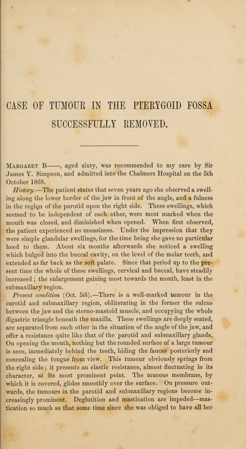 SUCCESSFULLY REMOVED. Margaret B-, aged sixty, was recommended to my care by Sir James Y. Simpson, and admitted into the Chalmers Hospital on the 5th October 1868. History.—The patient states that seven years ago she observed a swell¬ ing along the lower border of the jaw in front of the angle, and a fulness in the regiQn of the parotid upon the right side. These swellings, which seemed to be independent of each other, were most marked when the mouth was closed, and diminished when opened. When first observed, the patient experienced no uneasiness. Under the impression that they were simple glandular swellings, for the time being she gave no particular heed to them. About six months afterwards she noticed a swelling which bulged into the buccal cavity, on the level of the molar teeth, and extended as far back as the soft palate. Since that period up to the pre¬ sent time the whole of these swellings, cervical and buccal, have steadily increased ; the enlargement gaining most towards the mouth, least in the submaxillary region. Present condition {Oct. 5th).—There is a well-marked tumour in the carotid and submaxillary region, obliterating in the former the sulcus between the jaw and the sterno-mastoid muscle, and occupying the whole digastric triangle beneath the maxilla. These swellings are deeply seated, are separated from each other in the situation of the angle of the jaw, and offer a resistance quite like that of the parotid and submaxillary glands. On opening the mouth, nothing but the rounded surface of a large tumour is seen, immediately behind the teeth, hiding the fauces posteriorly and concealing the tongue from view. This tumour obviously springs from the right side; it presents an elastic resistance, almost fluctuating in its character, at its most prominent point. The mucous membrane, by which it is covered, glides smoothly over the surface. On pressure out¬ wards, the tumours in the parotid and submaxillary regions become in¬ creasingly prominent. Deglutition and mastication are impeded—mas¬ tication so much so that some time since she was obliged to have all her