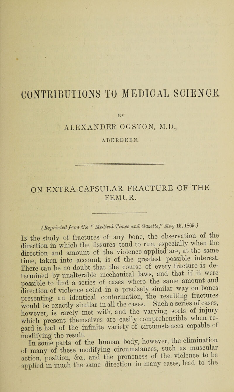 CONTRIBUTIONS TO MEDICAL SCIENCE. BY ALEXANDER OGSTON, M.D, ABERDEEN. ON EXTRA-CAPSULAR FRACTURE OF THE FEMUR. (Reprinted from the “ Medical Times and Gazette” May 15,1869J In the study of fractures of any bone, the observation of the direction in which the fissures tend to run, especially when the direction and amount of the violence applied are, at the same time, taken into account, is of the greatest possible interest. There can he no doubt that the course of every fracture is de¬ termined by unalterable mechanical laws, and that if it were possible to find a series of cases where the same amount and direction of violence acted in a precisely similar way on bones presenting an identical conformation, the resulting fractures would be exactly similar in all the cases. Such a series of cases, however, is rarely met with, and the varying sorts of injury which present themselves are easily comprehensible when re¬ gard is had of the infinite variety of circumstances capable of modifying the result. . In some parts of the human body, however, the elimination of many of these modifying circumstances, such as muscular action, position, &c., and the proneness of the violence to be applied in much the same direction in many cases, lead to the