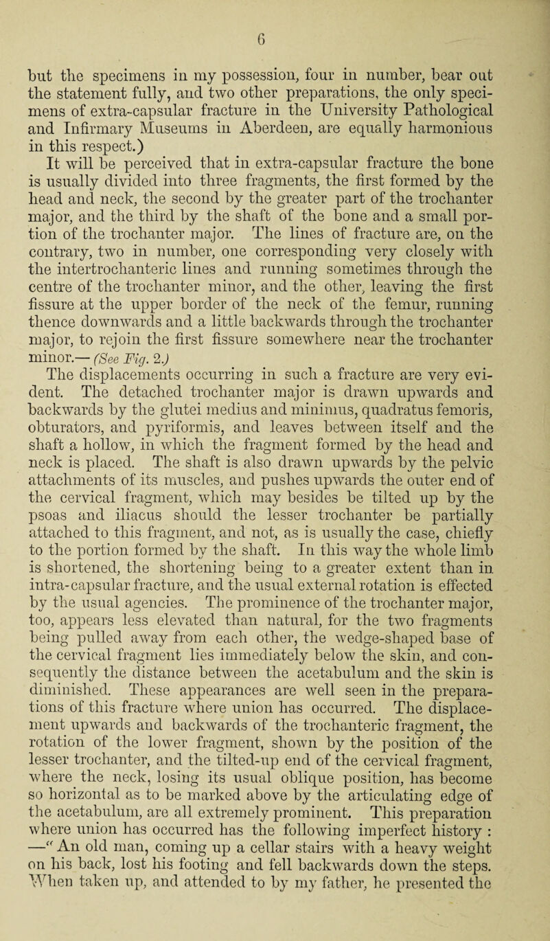 but the specimens in my possession, four in number, bear out the statement fully, and two other preparations, the only speci¬ mens of extra-capsular fracture in the University Pathological and Infirmary Museums in Aberdeen, are equally harmonious in this respect.) It will be perceived that in extra-capsular fracture the bone is usually divided into three fragments, the first formed by the head and neck, the second by the greater part of the trochanter major, and the third by the shaft of the bone and a small por¬ tion of the trochanter major. The lines of fracture are, on the contrary, two in number, one corresponding very closely with the intertrochanteric lines and running sometimes through the centre of the trochanter minor, and the other, leaving the first fissure at the upper border of the neck of the femur, running thence downwards and a little backwards through the trochanter major, to rejoin the first fissure somewhere near the trochanter minor — (See Fig. 2.) The displacements occurring in such a fracture are very evi¬ dent. The detached trochanter major is drawn upwards and backwards by the glutei medius and minimus, quadratus femoris, obturators, and pyriformis, and leaves between itself and the shaft a hollow, in which the fragment formed by the head and neck is placed. The shaft is also drawn upwards by the pelvic attachments of its muscles, and pushes upwards the outer end of the cervical fragment, which may besides be tilted up by the psoas and iliaeus should the lesser trochanter be partially attached to this fragment, and not, as is usually the case, chiefly to the portion formed by the shaft. In this way the whole limb is shortened, the shortening being to a greater extent than in intra-capsular fracture, and the usual external rotation is effected by the usual agencies. The prominence of the trochanter major, too, appears less elevated than natural, for the two fragments being pulled away from each other, the wedge-shaped base of the cervical fragment lies immediately below the skin, and con¬ sequently the distance between the acetabulum and the skin is diminished. These appearances are well seen in the prepara¬ tions of this fracture where union has occurred. The displace¬ ment upwards and backwards of the trochanteric fragment, the rotation of the lower fragment, shown by the position of the lesser trochanter, and the tilted-up end of the cervical fragment, where the neck, losing its usual oblique position, has become so horizontal as to be marked above by the articulating edge of the acetabulum, are all extremely prominent. This preparation where union has occurred has the following imperfect history : —“ An old man, coming up a cellar stairs with a heavy weight on his back, lost his footing and fell backwards down the steps. When taken up, and attended to by my father, he presented the