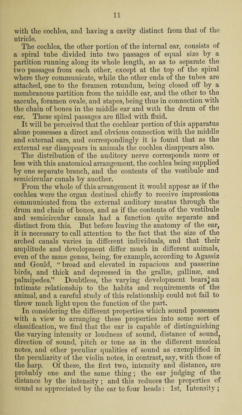 with the cochlea, and having a cavity distinct from that of the utricle. The cochlea, the other portion of the internal ear, consists of a spiral tube divided into two passages of equal size by a partition running along its whole length, so as to separate the two passages from each other, except at the top of the spiral where they communicate, while the other ends of the tubes are attached, one to the foramen rotundum, being closed off by a membranous partition from the middle ear, and the other to the saccule, foramen ovale, and stapes, being thus in connection with the chain of bones in the middle ear and with the drum of the ear. These spiral passages are filled with fluid. It will be perceived that the cochlear portion of this apparatus alone possesses a direct and obvious connection with the middle and external ears, and correspondingly it is found that as the external ear disappears in animals the cochlea disappears also. The distribution of the auditory nerve corresponds more or less with this anatomical arrangement, the cochlea being supplied by one separate branch, and the contents of the vestibule and semicircular canals by another. From the whole of this arrangement it would appear as if the cochlea were the organ destined chiefly to receive impressions communicated from the external auditory meatus through the drum and chain of bones, and as if the contents of the vestibule and semicircular canals had a function quite separate and distinct from this. But before leaving the anatomy of the ear, it is necessary to call attention to the fact that the size of the arched canals varies in different individuals, and that their amplitude and development differ much in different animals, even of the same genus, being, for example, according to Agassiz and Gould, “ broad and elevated in rapacious and passerine birds, and thick and depressed in the grallse, gallinse, and palmipedes.” Doubtless, the varying development bearsj an intimate relationship to the habits and requirements of the animal, and a careful study of this relationship could not fail to throw much light upon the function of the part. In considering the different properties which sound possesses with a view to arranging these properties into some sort of classification, we find that the ear is capable of distinguishing the varying intensity or loudness of sound, distance of sound, direction of sound, pitch or tone as in the different musical notes, and other peculiar qualities of sound as exemplified in the peculiarity of the violin notes, in contrast, say, with those of the harp. Of these, the first two, intensity and distance, are probably one and the same thing; the ear judging of the distance by the intensity ; and this reduces the properties of sound as appreciated by the ear to four heads : 1st, Intensity ;