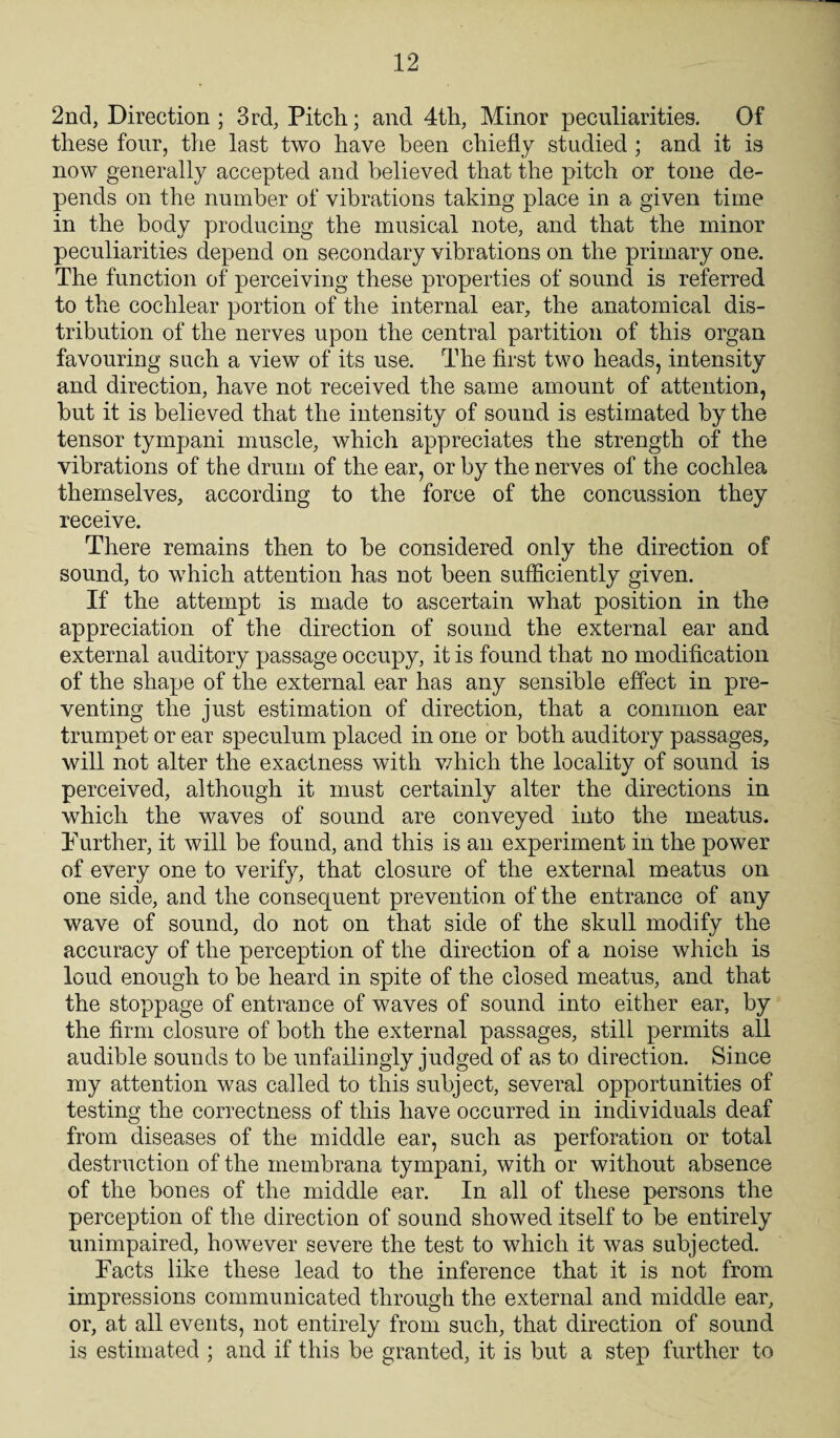 2nd, Direction; 3rd, Pitch; and 4th, Minor peculiarities. Of these four, the last two have been chiefly studied ; and it is now generally accepted and believed that the pitch or tone de¬ pends on the number of vibrations taking place in a given time in the body producing the musical note, and that the minor peculiarities depend on secondary vibrations on the primary one. The function of perceiving these properties of sound is referred to the cochlear portion of the internal ear, the anatomical dis¬ tribution of the nerves upon the central partition of this organ favouring such a view of its use. The first two heads, intensity and direction, have not received the same amount of attention, but it is believed that the intensity of sound is estimated by the tensor tympani muscle, which appreciates the strength of the vibrations of the drum of the ear, or by the nerves of the cochlea themselves, according to the force of the concussion they receive. There remains then to be considered only the direction of sound, to which attention has not been sufficiently given. If the attempt is made to ascertain what position in the appreciation of the direction of sound the external ear and external auditory passage occupy, it is found that no modification of the shape of the external ear has any sensible effect in pre¬ venting the just estimation of direction, that a common ear trumpet or ear speculum placed in one or both auditory passages, will not alter the exactness with which the locality of sound is perceived, although it must certainly alter the directions in which the waves of sound are conveyed into the meatus. Further, it will be found, and this is an experiment in the power of every one to verify, that closure of the external meatus on one side, and the consequent prevention of the entrance of any wave of sound, do not on that side of the skull modify the accuracy of the perception of the direction, of a noise which is loud enough to be heard in spite of the closed meatus, and that the stoppage of entrance of waves of sound into either ear, by the firm closure of both the external passages, still permits all audible sounds to be unfailingly judged of as to direction. Since my attention was called to this subject, several opportunities of testing the correctness of this have occurred in individuals deaf from diseases of the middle ear, such as perforation or total destruction of the membrana tympani, with or without absence of the bones of the middle ear. In all of these persons the perception of the direction of sound showed itself to be entirely unimpaired, however severe the test to which it was subjected. Facts like these lead to the inference that it is not from impressions communicated through the external and middle ear, or, at all events, not entirely from such, that direction of sound is estimated ; and if this be granted, it is but a step further to