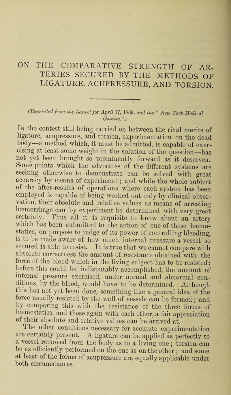 ON THE COMPARATIVE STRENGTH OF AR¬ TERIES SECURED BY THE METHODS OF LIGATURE, ACUPRESSURE, AND TORSION. (Reprinted from the Lancet for April 17, 1869, and the “ New York Medical Gazette.”) In the contest still being carried on between the rival merits of ligature, acupressure, and torsion, experimentation on the dead body—a method which, it must be admitted, is capable of exer¬ cising at least some weight in the solution of the question—has not yet been brought so prominently forward as it deserves. Some points which the advocates of the different systems are seeking otherwise to demonstrate can be solved with great accuracy by means of experiment; and while the whole subject of the after-results of operations where each system has been employed is capable of being worked out only by clinical obser¬ vation, their absolute and relative values as means of arresting haemorrhage can by experiment be determined with very great certainty. Thus all it is requisite to know about an artery which has been submitted to the action of one of these haemo¬ statics, on purpose to judge of its power of controlling bleeding, is to be made aware of how much internal pressure a vessel so secured is able to resist. It is true that we cannot compare with absolute correctness the amount of resistance obtained with the force of the blood which in the living subject has to be resisted: before this could be indisputably accomplished, the amount of internal pressure exercised, under normal and abnormal con¬ ditions, by the blood, would have to be determined. Although this has not yet been done, something like a general idea of the force usually resisted by the wall of vessels can be formed ; and by comparing this with the resistance of the three forms of haemostatics, and these again with each other, a fair appreciation ot their absolute and relative values can be arrived at. rI he other conditions necessary for accurate experimentation are certainly present. A ligature can be applied as perfectly to a vessel removed from the body as to a living one; torsion can be as efficiently performed on the one as on the other ; and some at least of the forms of acupressure are equally applicable under both circumstances.