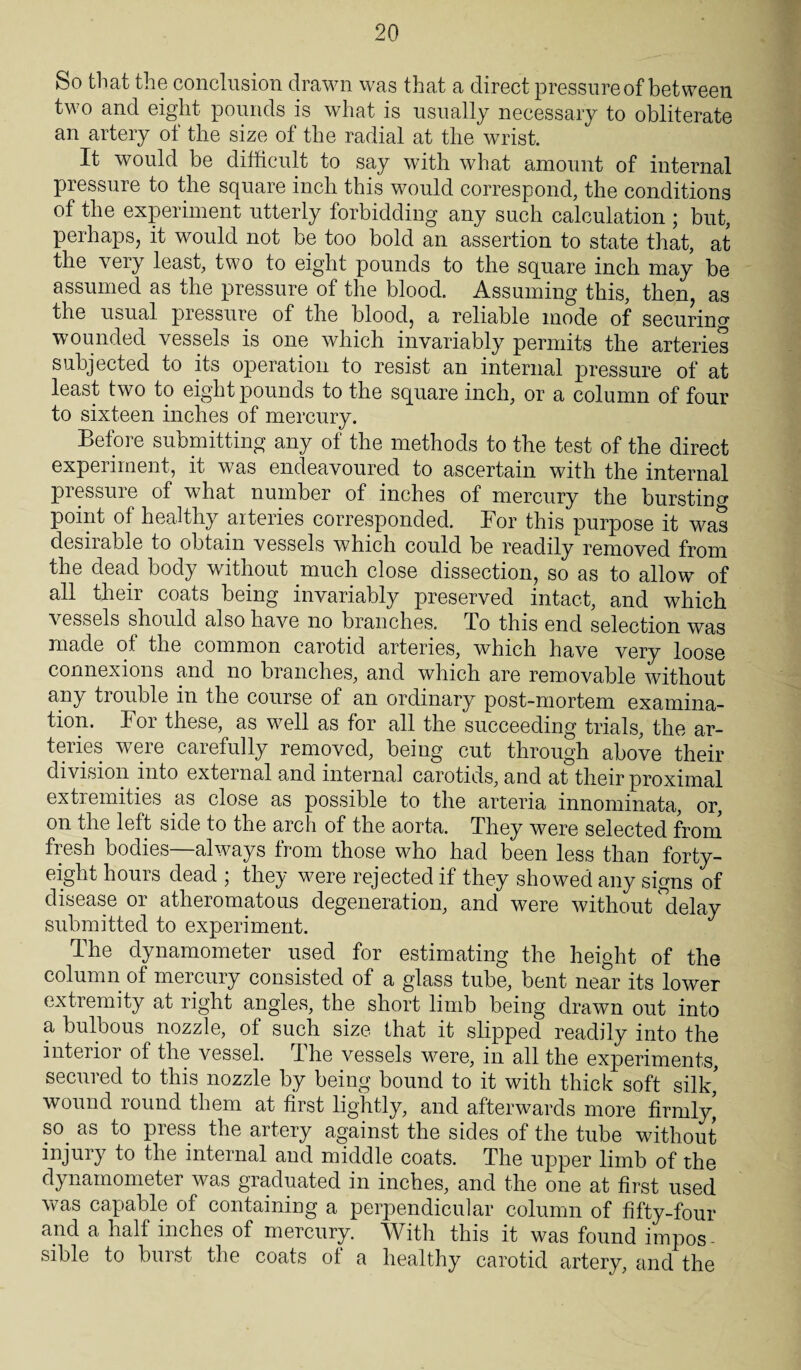 So that the conclusion drawn was that a direct pressure of between two and eight pounds is what is usually necessary to obliterate an artery ot the size of the radial at the wrist. It would be difficult to say with what amount of internal pressure to the square inch this would correspond, the conditions of the experiment utterly forbidding any such calculation ; but, perhaps, it would not be too bold an assertion to state that, at the very least, two to eight pounds to the square inch may be assumed as the pressure of the blood. Assuming this, then, as the usual pressure of the blood, a reliable mode of securing wounded vessels is one which invariably permits the arteries subjected to its operation to resist an internal pressure of at least two to eight pounds to the square inch, or a column of four to sixteen inches of mercury. Before submitting any of the methods to the test of the direct experiment, it was endeavoured to ascertain with the internal pressure of what number of inches of mercury the bursting point of healthy arteries corresponded. For this purpose it was desirable to obtain vessels which could be readily removed from the dead body without much close dissection, so as to allow of all their coats being invariably preserved intact, and which vessels should also have no branches. To this end selection was made ot the common carotid arteries, which have very loose connexions and no branches, and which are removable without any tiouble in the course of an ordinary post-mortem examina¬ tion. For these, as well as for all the succeeding trials, the ar¬ teries were carefully removed, being cut through above their division into external and internal carotids, and at their proximal extremities as close as possible to the arteria innominata, or, on the left side to the arch of the aorta. They were selected from fresh bodies—always from those who had been less than forty- eight hours dead ; they were rejected if they showed any signs of disease or atheromatous degeneration, and were without delay submitted to experiment. The dynamometer used for estimating the height of the column of mercury consisted of a glass tube, bent near its lower extremity at right angles, the short limb being drawn out into a bulbous nozzle, of such size that it slipped readily into the interior of the vessel. The vessels were, in all the experiments, secured to this nozzle by being bound to it with thick soft silk' wound round them at first lightly, and afterwards more firmly, so as to press the artery against the sides of the tube without injury to the internal and middle coats. The upper limb of the dynamometer was graduated in inches, and the one at first used was capable of containing a perpendicular column of fifty-four and a hall inches of mercury. With this it was found impos¬ sible to burst the coats of a healthy carotid artery, and the