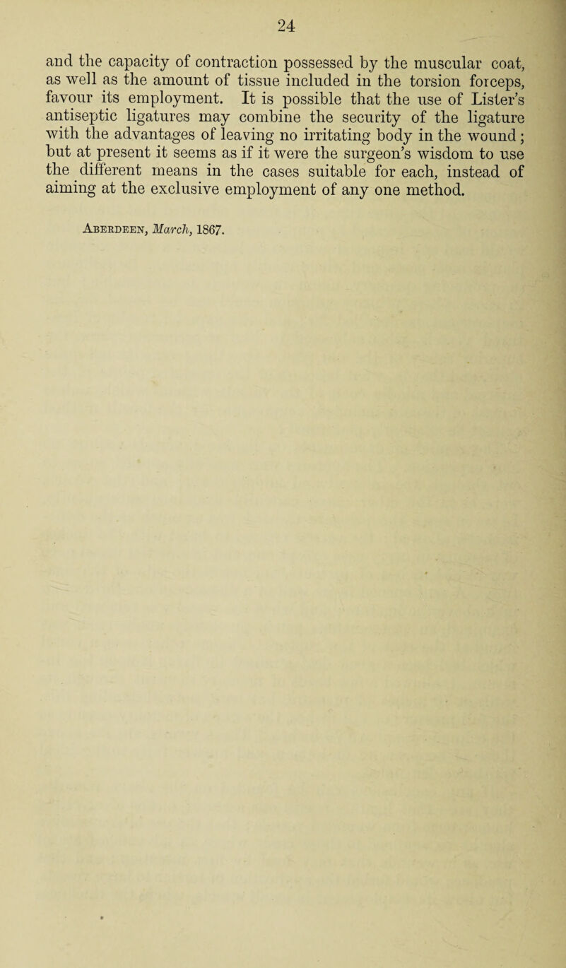 and the capacity of contraction possessed by the muscular coat, as well as the amount of tissue included in the torsion forceps, favour its employment. It is possible that the use of Lister’s antiseptic ligatures may combine the security of the ligature with the advantages of leaving no irritating body in the wound; but at present it seems as if it were the surgeon’s wisdom to use the different means in the cases suitable for each, instead of aiming at the exclusive employment of any one method. Aberdeen, March, 1867.