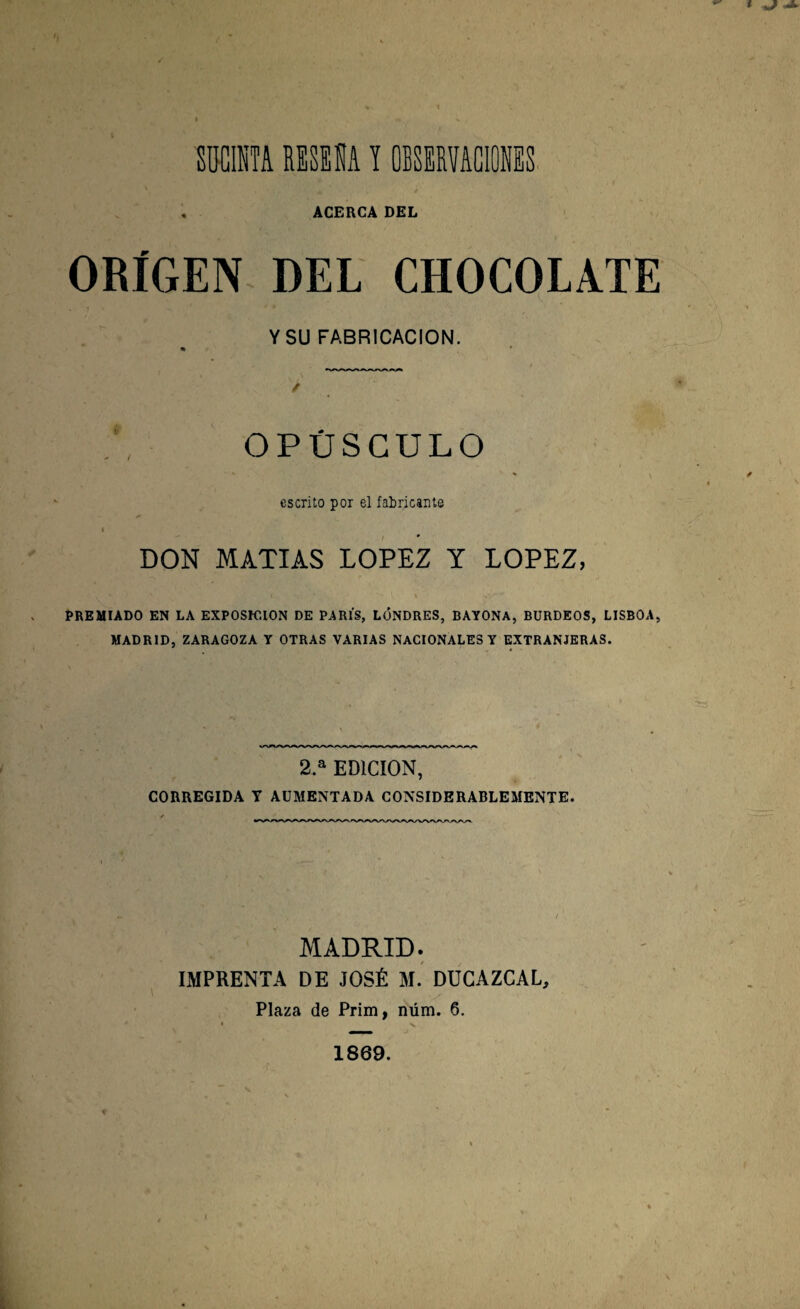 ACERCA DEL ORÍGEN DEL CHOCOLATE Y SU FABRICACION. OPÚSCULO N * \ escrito por el fabricante i DON MATIAS LOPEZ Y LOPEZ, PREMIADO EN LA EXPOSICION DE PARIS, LONDRES, BAYONA, BURDEOS, LISBOA, MADRID, ZARAGOZA Y OTRAS VARIAS NACIONALES Y EXTRANJERAS. 2.a EDICION, CORREGIDA T AUMENTADA CONSIDERABLEMENTE. MADRID. IMPRENTA DE JOSÉ M. DUCAZCAL, Plaza de Prim, núm. 6. 1869.