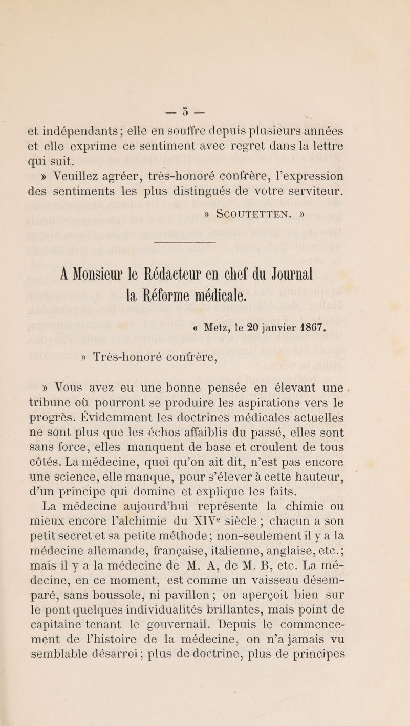 et indépendants; elle en souffre depuis plusieurs années et elle exprime ce sentiment avec regret dans la lettre qui suit. » Veuillez agréer, très-honoré confrère, l’expression des sentiments les plus distingués de votre serviteur. » SCOUTETTEN, )) A Monsieur le Rédacteur en chef du Journal la Réforme médicale. « Metz, le 20 janvier 1807. » Très-honoré confrère, » Vous avez eu une bonne pensée en élevant une • tribune où pourront se produire les aspirations vers le progrès. Évidemment les doctrines médicales actuelles ne sont plus que les échos affaiblis du passé, elles sont sans force, elles manquent de base et croulent de tous côtés. La médecine, quoi qu’on ait dit, n’est pas encore une science, elle manque, pour s’élever à cette hauteur, d’un principe qui domine et explique les faits. La médecine aujourd’hui représente la chimie ou mieux encore l’alchimie du XIV® siècle ; chacun a son petit secret et sa petite méthode ; non-seulement il y a la médecine allemande, française, italienne, anglaise, etc.; mais il y a la médecine de M. A, de M. B, etc. La mé¬ decine, en ce moment, est comme un vaisseau désem¬ paré, sans boussole, ni pavillon ; on aperçoit bien sur le pont quelques individualités brillantes, mais point de capitaine tenant le gouvernail. Depuis le commence¬ ment de l’histoire de la médecine, on n’a jamais vu semblable désarroi ; plus de doctrine, plus de principes