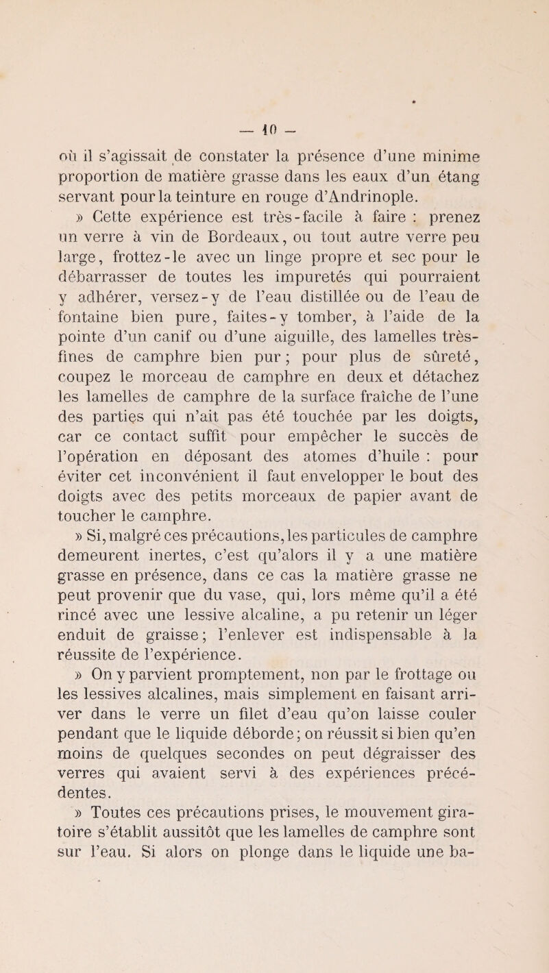 nii il s’agissait de constater la présence d’une minime proportion de matière grasse dans les eaux d’un étang servant pour la teinture en rouge d’Andrinople. » Cette expérience est très-facile à faire ; prenez un verre à vin de Bordeaux, ou tout autre verre peu large, frottez-le avec un linge propre et sec pour le débarrasser de toutes les impuretés qui pourraient y adhérer, versez-y de l’eau distillée ou de l’eau de fontaine bien pure, faites-y tomber, à l’aide de la pointe d’un canif ou d’une aiguille, des lamelles très- fines de camphre bien pur ; pour plus de sûreté, coupez le morceau de camphre en deux et détachez les lamelles de camphre de la surface fraîche de l’une des parties qui n’ait pas été touchée par les doigts, car ce contact suffit pour empêcher le succès de l’opération en déposant des atomes d’huile : pour éviter cet inconvénient il faut envelopper le bout des doigts avec des petits morceaux de papier avant de toucher le camphre. » Si, malgré ces précautions, les particules de camphre demeurent inertes, c’est qu’alors il y a une matière grasse en présence, dans ce cas la matière grasse ne peut provenir que du vase, qui, lors même qu’il a été rincé avec une lessive alcaline, a pu retenir un léger enduit de graisse; l’enlever est indispensable à la réussite de l’expérience. » On y parvient promptement, non par le frottage ou les lessives alcalines, mais simplement en faisant arri¬ ver dans le verre un fdet d’eau qu’on laisse couler pendant que le liquide déborde; on réussit si bien qu’en moins de quelques secondes on peut dégraisser des verres qui avaient servi à des expériences précé¬ dentes. )) Toutes ces précautions prises, le mouvement gira¬ toire s’établit aussitôt que les lamelles de camphre sont sur l’eau. Si alors on plonge dans le liquide une ba-