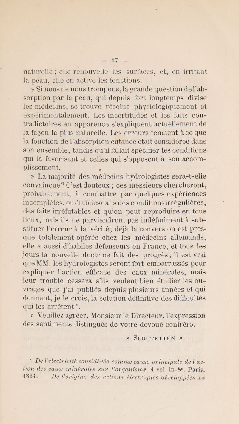 naturelle ; elle renouvelle les surfaces, et, en irritant la peau, elle en active les fonctions. » Si nous ne nous tronfipons,la grande question de l’ab¬ sorption par la peau, qui depuis fort longtemps divise les médecins, se trouve résolue physiologiquement et expérimentalement. Les incertitudes et les faits con¬ tradictoires en apparence s’expliquent actuellement de la façon la plus naturelle. Les erreurs tenaient à ce que la fonction de l’absorption cutanée était considérée dans son ensemble, tandis qu’il fallait spécifier les conditions qui la favorisent et celles qui s’opposent à son accom¬ plissement. , » La majorité des médecins hydrologistes sera-t-elle convaincue? C’est douteux ; ces messieurs chercheront, probablement, à combattre par quelques expériences incomplètes, ou établies dans des conditions irrégulières, des faits irréfutables et qu’on peut reproduire en tous lieux, mais ils ne parviendront pas indéfiniment à sub¬ stituer l’erreur à la vérité; déjà la conversion est pres¬ que totalement opérée chez les médecins allemands, elle a aussi d’habiles défenseurs en France, et tous les jours la nouvelle doctrine fait des progrès ; il est vrai que MM. les hydrologistes seront fort embarrassés pour expliquer l’action efficace des eaux minérales, mais leur trouble cessera s’ils veulent bien étudier les ou¬ vrages que j’ai publiés depuis plusieurs années et qui donnent, je le crois, la solution définitive des difficultés qui les arrêtent *. » Veuillez agréer. Monsieur le Directeur, l’expression des sentiments distingués de votre dévoué confrère. » ScOUTETTEN )). De l’électricité considérée comme cause principale de l’ac¬ tion des eaux minérales sur Vorganisme, i vol. in-8®. Paris, 1864. — De l’origine des actions électriques développées au