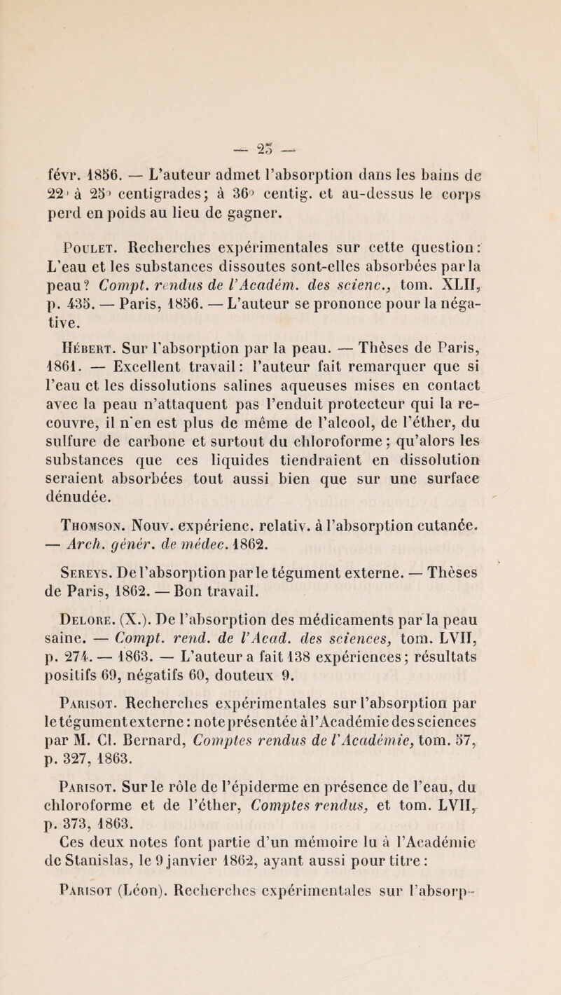 févr. 1856. — L’auteur admet l’absorption dans les bains de !22 ' à 25^ eentigrades; à 36'^ centig. et au-dessus le cor])s perd en poids au lieu de gagner. Poulet. Recberebes expérimentales sur cette question: L’eau et les substances dissoutes sont-elles absorbées parla peau? Compt. rendus de l’xicadém. des scienc., tom. XLIIj p. 435. — Paris, 1856. — L’auteur se prononce pour la néga¬ tive. Hébert. Sur l’absorption par la peau. — Thèses de Paris, 1861. — Excellent travail: l’auteur fait remarquer que si l’eau et les dissolutions salines aqueuses mises en contact avec la peau n’attaquent pas l’enduit protecteur qui la re¬ couvre, il n‘en est plus de même de l’alcool, de l’éther, du sulfure de carbone et surtout du chloroforme; qu’alors les substances que ces liquides tiendraient en dissolution seraient absorbées tout aussi bien que sur une surface dénudée. Thomson. Nouv. expérienc. rclativ. à l’absorption cutanée. — Arch. gènér, de médec. 1862. Sereys. De l’absorption par le tégument externe. — Thèses de Paris, 1862. — Bon travail. Delore. (X.). De l’absorption des médicaments par la peau saine. — Compt. rend, de VAcad, des sciences, tom. LVII, p. 274. — 1863. — L’auteur a fait 138 expériences; résultats positifs 69, négatifs 60, douteux 9. Parisot. Recherches expérimentales sur l’absorption par le tégument externe : noteprésentée àl’Académie des sciences par M. Cl. Bernard, Comptes rendus de l'Académie, tom. 57, p. 327, 1863. Parisot. Sur le rôle de l’épiderme en présence de l’eau, du chloroforme et de l’éther. Comptes rendus, et tom. LVII, p. 373, 1863. Ces deux notes font partie d’un mémoire lu à l’Académie de Stanislas, le 9 janvier 1862, ayant aussi pour titre : Parisot (Léon). Recherches expérimentales sur l’absorp