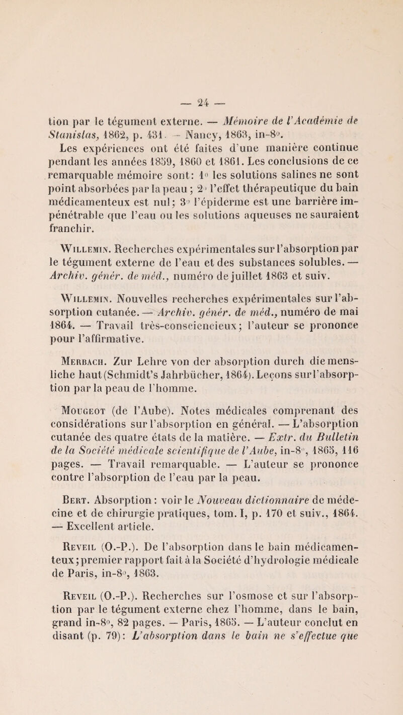 lion par le tégument externe. — Mémoire de l’Académie de Stanislas, 186^, p. 431. - Nancy, 1883, in-8o. Les expériences ont été faites d’une manière continue pendant les années 1839, 1860 et 1861. Les conclusions de ce remarquable mémoire sont: 1<> les solutions salines ne sont point absorbées par la peau ; 2 > l’effet thérapeutique du bain médicamenteux est nul; 3 ' l’épiderme est une barrière im¬ pénétrable que l’eau ou les solutions aqueuses ne sauraient franchir. WiLLEMiN. Recherches expérimentales sur l’absorption par le tégument externe de l’eau et des substances solubles. — Archiv. génér. de méd., numéro de juillet 1863 et suiv. WiLLEMiN. Nouvelles recherches expérimentales sur l’ab¬ sorption cutanée. — Archiv. génér. de méd., numéro de mai 1864. — Travail très-consciencieux; l’auteur se prononce pour l’affirmative. Merbach. Zur Lehre von der absorption dureh diemens- liche haut(Schmidt’s Jahrbücher, 1864j. Leçons sur l’absorp¬ tion par la peau de l’homme. Mougeot (de l’Aube). Notes médicales comprenant des considérations sur l’absorption en général. —L’absorption cutanée des quatre états de la matière. — Eætr. du Bulletin de la Société médicale scientifique de l’Aube, in-Sy 1863, 116 pages. — Travail remarquable. — L’auteur se prononce contre l’absorption de l’eau par la peau. Bert. Absorption : voir le Nouveau dictionnaire de méde¬ cine et de chirurgie pratiques, tom. I, p. 170 et suiv., 1864. — Excellent article. Reveil (O.-P.). De l’absorption dans le bain médicamen¬ teux; premier rapport fait à la Société d’hydrologie médicale de Paris, 10-8*^, 1863. Reveil (O.-P.). Recherches sur l’osmose et sur l’absorp¬ tion par le tégument externe chez l’homme, dans le bain, grand in-8o, 82 pages. — Paris, 1863. — L’auteur conclut en disant (p. 79): L’absorption dans le bain ne s’effectue que