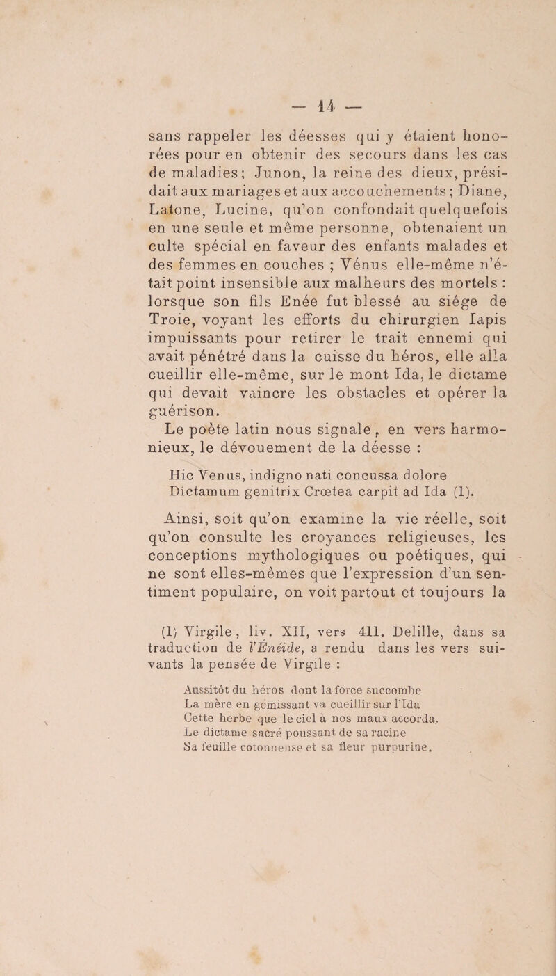 sans rappeler les déesses qui y étaient hono¬ rées pour en obtenir des secours dans les cas de maladies; Junon, la reine des dieux, prési¬ dait aux mariages et aux aoco uchements ; Diane, Latone, Lucine, qu’on confondait quelquefois en une seule et même personne, obtenaient un culte spécial en faveur des enfants malades et des femmes en couches ; Vénus elle-même n’é¬ tait point insensible aux malheurs des mortels : lorsque son fils Enée fut blessé au siège de Troie, voyant les efforts du chirurgien lapis impuissants pour retirer le trait ennemi qui avait pénétré dans la cuisse du héros, elle alla cueillir elle-même, sur le mont Ida, le dictame qui devait vaincre les obstacles et opérer la guérison. Le poète latin nous signale , en vers harmo¬ nieux, le dévouement de la déesse : Hic Venus, indigne nati concussa dolore Dictamum genitrix Crœtea carpit ad Ida (1). Ainsi, soit qu’on examine la vie réelle, soit qu’on consulte les croyances religieuses, les conceptions mythologiques ou poétiques, qui ne sont elles-mêmes que l’expression d’un sen¬ timent populaire, on voit partout et toujours la (1} Virgile , liv. XÎI, vers 411. Delille, dans sa traduction de VÉnéide, a rendu dans les vers sui¬ vants la pensée de Virgile : Aussitôt du héros dont la force succombe La mère en gémissant va cueillir sur l’Ida Cette herbe que le ciel à nos maux accorda. Le dictame sacré poussant de sa racine Sa feuille cotonnense et sa fleur purpurine.