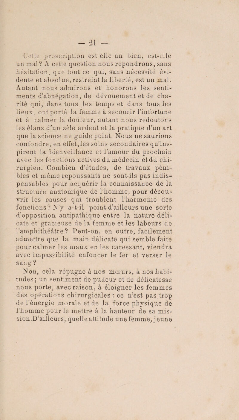 Celle proscription est elle un bien, est-elle un mal? A cette question nous répondrons, sans hésitation, que tout ce qui, sans nécessité évi¬ dente et absolue, restreint la liberté, est un mal. Autant nous admirons et honorons les senti¬ ments d’abnégation, de dévouement et de cha¬ rité qui, dans tous les temps et dans tous les lieux, ont porté la femme à secourir l’infortune et à calmer la douleur, autant nous redoutons les élans d’un zèle ardent et la pratique d’un art que la science ne guide point. Nous ne saurions confondre, en effet,les soins secondaires qu’ins¬ pirent la bienveillance et l’amour du prochain avec les fonctions actives du médecin et du chi¬ rurgien. Combien d’études, de travaux péni¬ bles et même repoussants ne sont-ils pas indis¬ pensables pour acquérir la connaissance de la structure anatomique de l’homme, pour décou¬ vrir les causes qui troublent l’harmonie des fonctions ? N’y a-t-il point d’ailleurs une sorte d’opposition antipathique entre la nature déli¬ cate et gracieuse de la femme et les labeurs de l’amphithéâtre? Peut-on, en outre, facilement admettre que la main délicate qui semble faite pour calmer les maux en les caressant, viendra avec impassibilité enfoncer le fer et verser le s au g ? Non, cela répugne à nos moeurs, à nos habi^ tudes; un sentiment de pudeur et de délicatesse nous porte, avec raison, à éloigner les femmes des opérations chirurgicales : ce n’est pas trop de l’énergie morale et de la force physique de l'homme pour le mettre à la hauteur de sa mis¬ sion.D’ailleurs, quelle attitude une femme, j eune