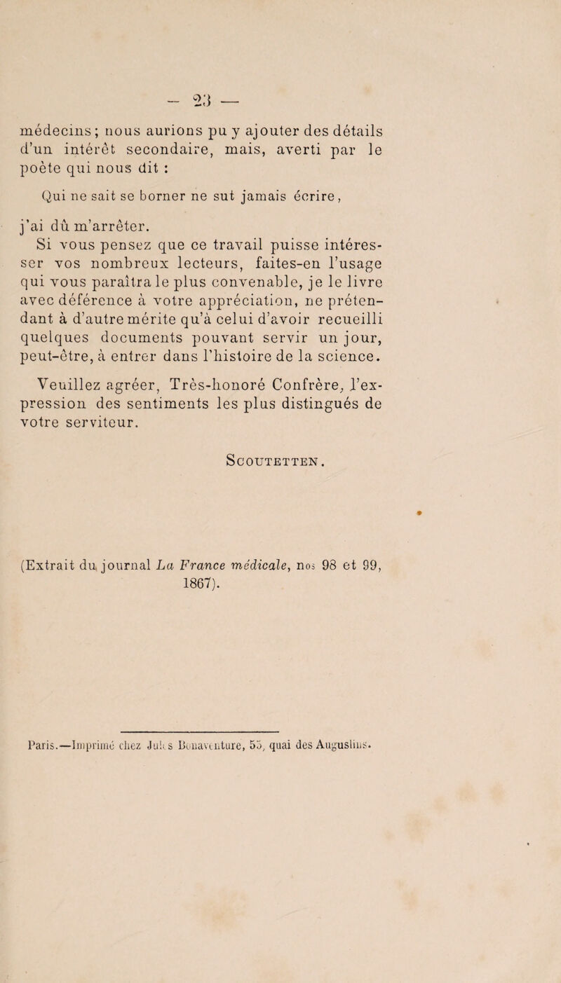 médecins ; nous aurions pu y ajouter des détails d’un intérêt secondaire, mais, averti par le poète qui nous dit : Qui ne sait se borner ne sut jamais écrire, j’ai dû m’arrêter. Si vous pensez que ce travail puisse intéres¬ ser vos nombreux lecteurs, faites-en l’usage qui vous paraîtra le plus convenable, je le livre avec déférence à votre appréciation, ne préten¬ dant à d’autre mérite qu’à celui d’avoir recueilli quelques documents pouvant servir un jour, peut-être, à entrer dans l’iiisloire de la science. Veuillez agréer, Très-lionoré Confrère, l’ex¬ pression des sentiments les plus distingués de votre serviteur. ScOUTETTEN. (Extrait du journal La France médicale, nos 98 et 99, 1867). Paris.—Imprimé chez Juits Boiiaviuture, 55, quai des Au^^uslius.