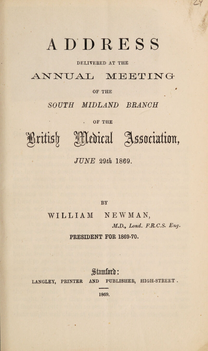 ADDRESS DELIVERED AT THE ANNUAL MEETING OF THE SOUTH MIDLAND BRANCH OF THE Aitd ^ssotiatjjn, JUNE 29th 1869. BY WILLIAM NEWMAN, M.D., Loud. F.R.C.S■ Eng. PRESIDENT FOR 1869-70. jgtamto: LANGLEY, PRINTER AND PUBLISHER, HIGH-STREET . 1869.