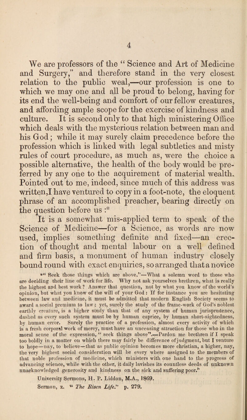 We are professors of the “ Science and Art of Medicine and Surgery,” and therefore stand in the very closest relation to the public weal,—our profession is one to which we may one and all be proud to belong, having for its end the well-being and comfort of our fellow creatures, and affording ample scope for the exercise of kindness and culture. It is second only to that high ministering Office which deals with the mysterious relation between man and his God; while it may surely claim precedence before the profession which is linked with legal subtleties and misty rules of court procedure, as much as, were the choice a possible alternative, the health of the body would be pre¬ ferred by any one to the acquirement of material wealth. Pointed out to me, indeed, since much of this address was written,I have ventured to copy in a foot-note, the eloquent phrase of an accomplished preacher, bearing directly on the question before us :* It is a somewhat mis-applied term to speak of the Science of Medicine—for a Science, as words are now used, implies something definite and fixed—an erec¬ tion of thought and mental labour on a well defined and firm basis, a monument of human industry closely bound round with exact enquiries, so arranged that a novice *a Seek those things which are above/’—What a solemn word to those who are deciding their line of work for life. Why not ask yourselves brethren, what is really the highest aDd best work ? Answer that question, not by what you know of the world’s opinion, but what you know of the will of your God : If for instance you are hesitating between law and medicine, it must be admitted that modern English Society seems to award a social premium to law : yet, surely the study of the frame-work of God’s noblest earthly creature, is a higher study than that of any system of human jurisprudence, dashed as every such system must be by human caprice, by human short-sightedness, by human error. Surely the practice of a profession, almost every activity of which is a fresh corporal work of mercy, must have an unceasing attraction for those who in the moral sense of the expression, “ seek things above”.—Pardon me brethren if I speak too boldly in a matter on which there may fairly be difference of judgment, but I venture to hope—nay, to believe—-that as public opinion becomes more Christian, a higher, nay, the very highest social consideration will be every where assigned to the members of that noble profession of medicine, which ministers with one hand to the progress of advancing science, while with the other, it daily lavishes its countless deeds of unknown unacknowledged generosity and kindness on the sick and suffering poor/’ University Sermons, H. P. Liddon, M.A., 1869. Sermon, x. u The Risen Life. p. 279.