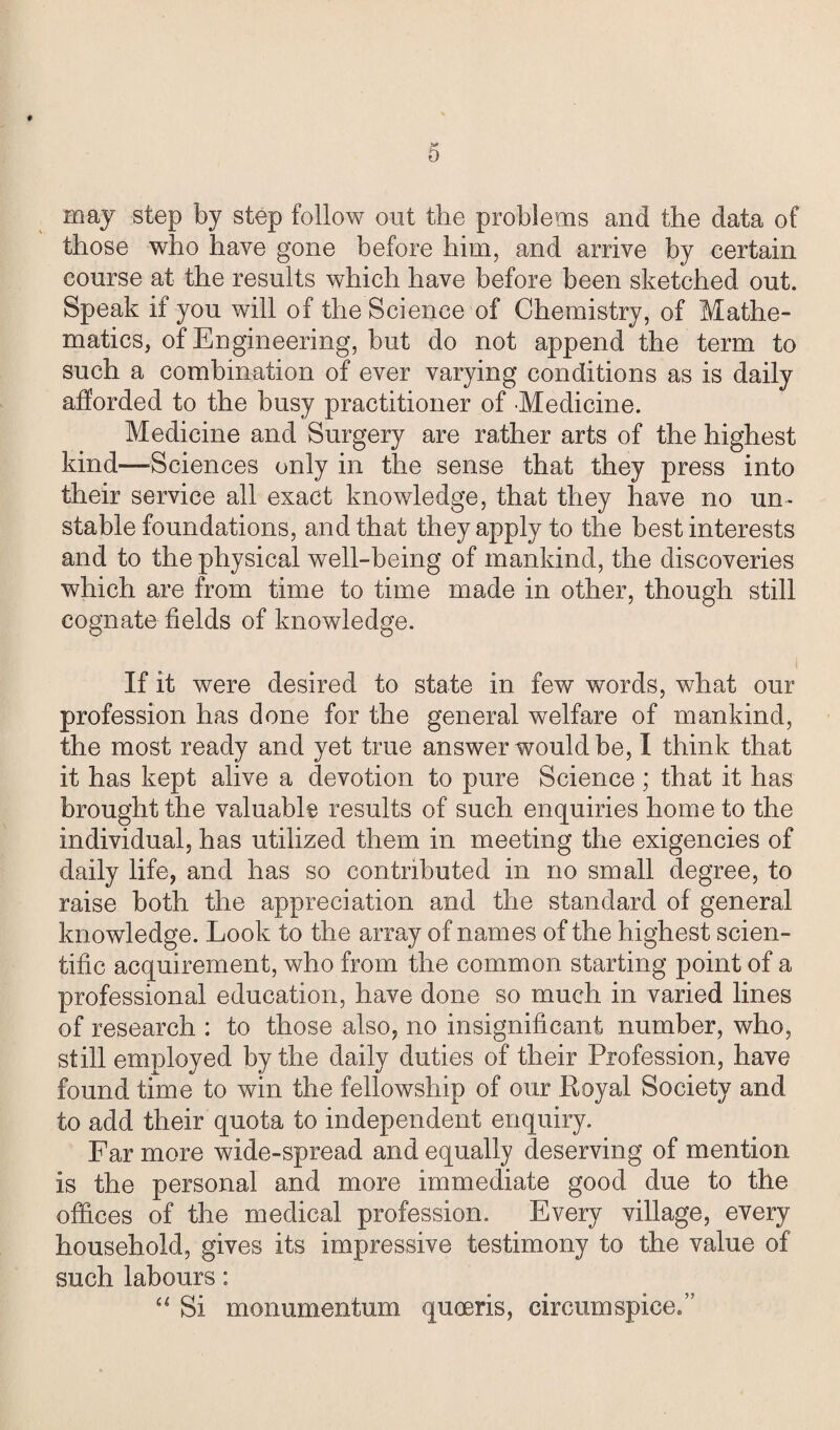 t 5 may step by step follow out the problems and the data of those who have gone before him, and arrive by certain course at the results which have before been sketched out. Speak if you will of the Science of Chemistry, of Mathe¬ matics, of Engineering, but do not append the term to such a combination of ever varying conditions as is daily afforded to the busy practitioner of Medicine. Medicine and Surgery are rather arts of the highest kind—'Sciences only in the sense that they press into their service all exact knowledge, that they have no un¬ stable foundations, and that they apply to the best interests and to the physical well-being of mankind, the discoveries which are from time to time made in other, though still cognate fields of knowledge. If it were desired to state in few words, what our profession has done for the general welfare of mankind, the most ready and yet true answer would be, I think that it has kept alive a devotion to pure Science; that it has brought the valuable results of such enquiries home to the individual, has utilized them in meeting the exigencies of daily life, and has so contributed in no small degree, to raise both the appreciation and the standard of general knowledge. Look to the array of names of the highest scien¬ tific acquirement, who from the common starting point of a professional education, have done so much in varied lines of research : to those also, no insignificant number, who, still employed by the daily duties of their Profession, have found time to win the fellowship of our Loyal Society and to add their quota to independent enquiry. Far more wide-spread and equally deserving of mention is the personal and more immediate good due to the offices of the medical profession. Every village, every household, gives its impressive testimony to the value of such labours: “ Si monumentum queens, circumspice.”
