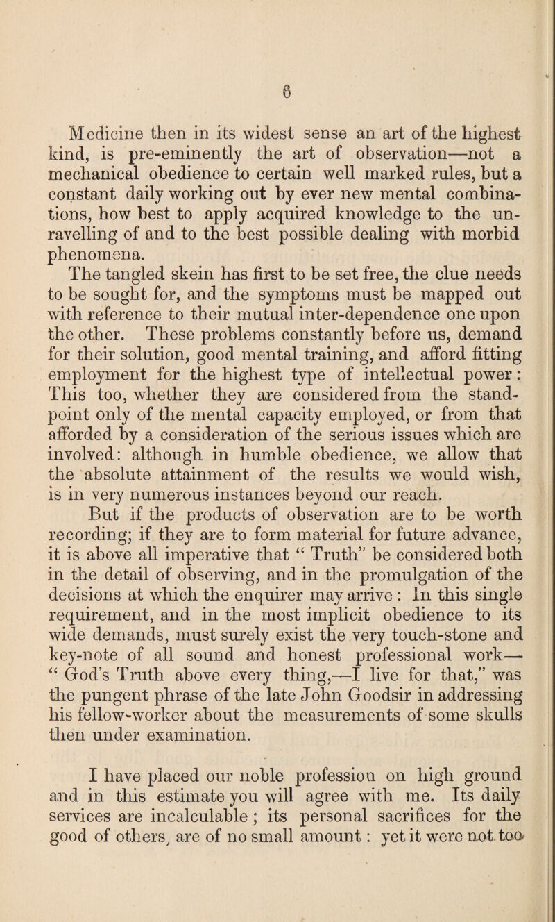 Medicine then in its widest sense an art of the highest kind, is pre-eminently the art of observation—not a mechanical obedience to certain well marked rules, but a constant daily working out by ever new mental combina¬ tions, how best to apply acquired knowledge to the un¬ ravelling of and to the best possible dealing with morbid phenomena. The tangled skein has first to be set free, the clue needs to be sought for, and the symptoms must be mapped out with reference to their mutual inter-dependence one upon the other. These problems constantly before us, demand for their solution, good mental training, and afford fitting employment for the highest type of intellectual power: This too, whether they are considered from the stand¬ point only of the mental capacity employed, or from that afforded by a consideration of the serious issues which are involved: although in humble obedience, we allow that the absolute attainment of the results we would wish, is in very numerous instances beyond our reach. But if the products of observation are to be worth recording; if they are to form material for future advance, it is above all imperative that “ Truth” be considered both in the detail of observing, and in the promulgation of the decisions at which the enquirer may arrive : In this single requirement, and in the most implicit obedience to its wide demands, must surely exist the very touch-stone and key-note of all sound and honest professional work— “ God’s Truth above every thing,—I live for that,” was the pungent phrase of the late John Goodsir in addressing his fellow-worker about the measurements of some skulls then under examination. I have placed our noble profession on high ground and in this estimate you will agree with me. Its daily services are incalculable; its personal sacrifices for the good of others, are of no small amount: yet it were not too